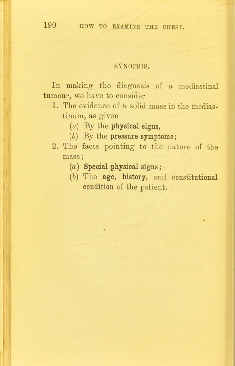 SYNOPSIS. In making the diagnosis of a mediastinal tumour, we have to consider 1. The evidence of a solid mass in the medias- tinum, as given (a) By the physical signs, (6) By the pressure symptoms; 2. The facts pointing to the nature of the mass; (a) Special physical signs; (b) The age, history, and constitutional condition of the patient.