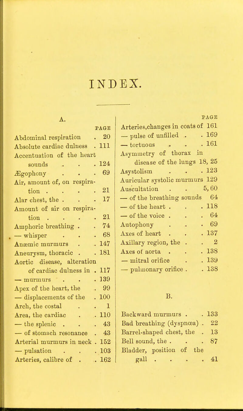 INDEX. A. PAGE Abdominal respiration . 20 Absolute cardiac duluess . Ill Accentuation of tbe beart sounds . . . 124 JEgophony . . .69 Air, amount of, on respira- tion • • . .21 Alar cbest, tbe . . .17 Amount of air on respira- tion . . . .21 Ampboric breatbing . . 74 , — wbisper . . .68 Ansemic murmurs . . 147 Aneurysm, thoracic . . 181 Aortic disease, alteration of cardiac dulness in . 117 — murmurs . . .139 Apex of tbe heart, the . 99 — displacements of the . 100 Arch, tbe costal . . 1 Area, the cardiac . . 110 — the splenic . . .43 — of stomach resonance . 43 Arterial murmurs in neck . 152 — pulsation . . . 103 Arteries, calibre of . . 162 PAGE Arteries.cbanges in coats of 161 — pulse of unfilled . . 169 — tortuous . . • 161 Asymmetry of thorax in disease of the lungs 18, 25 Asystolism . • . 123 Auricular systolic murmurs 129 Auscultation . . 5,60 — of the breatbing sounds 64 — of the beart . . . 118 — of the voice . . .64 Autophony . . .69 Axes of heart . . . 137 Axillary region, the . . 2 Axes of aorta . . . 138 — mitral orifice . . 139 — pulmonary orifice . . 138 B. Backward murmurs . . 133 Bad breathing (dyspnoea) . 22 Barrel-shaped chest, the . 13 Bell sound, the . . .87 Bladder, position of the gall . . . .41