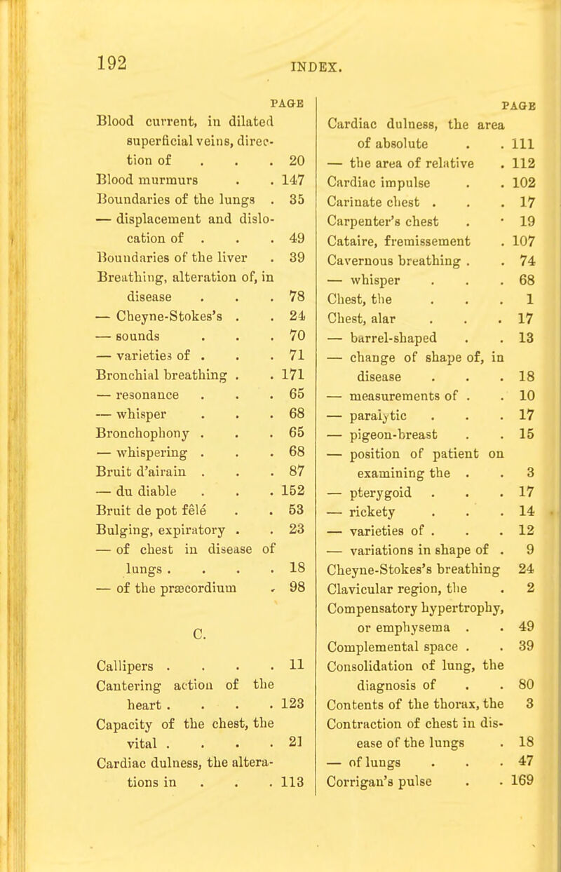 PAGE Blood current, in dilated superficial veins, direc- tion of 20 Blood murmurs 147 Boundaries of the lungs . 35 — displacement and dislo- cation of . 49 Boundaries of the liver 39 Breathing, alteration of, in disease 78 — Cheyne-Stokes's . 24 — sounds 70 — varieties of . 71 Bronchial breathing . 171 — resonance 65 — whisper 68 Bronchophony . 65 — whispering . 68 Bruit d'airain . 87 — du diable 152 Bruit de pot fele 53 Bulging, expiratory . 23 — of chest in disease of lungs .... 18 — of the prEecordiuui 98 C. Callipers . 11 Cantering actiou of the heart .... 123 Capacity of the chest, the vital .... 21 Cardiac dulness, the altera- tions in 113 PAGE Cardiac dulness, the area of absolute 111 — the area of relative 112 Cardiac impulse 102 Carinate chest . 17 Carpenter's chest 19 Cataire, fremissement 107 Cavernous breathing . 74 — whisper 68 Chest, the 1 Chest, alar 17 — barrel-shaped 13 — change of shape of, in disease 18 — measurements of . 10 — paralytic 17 — pigeon-breast 15 — position of patient on examining the . 3 — pterygoid 17 — rickety 14 — varieties of . 12 — variations in shape of . 9 Cheyne-Stokes's breathing 24 Clavicular region, the 2 Compensatory hypertrophy, or emphysema . 49 Complemental space . 39 Consolidation of lung, the diagnosis of 80 Contents of the thorax, the 3 Contraction of chest in dis- ease of the lungs 18 — of lungs 47 Corrigan's pulse 169