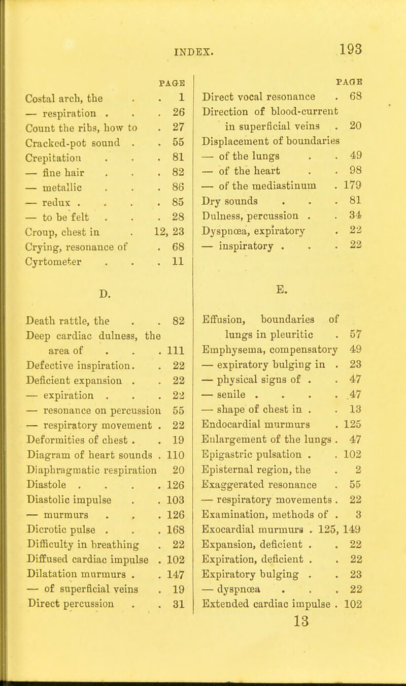 PAGE Costal arch, the . . 1 — respiration . . .26 Count the ribs, how to . 27 Cracked-pot sound . . 55 Crepitation . . .81 — fine hair . . .82 — metallic . . .86 — redux . . . .85 — to be felt . . .28 Croup, chest in . 12, 23 Crying, resonance of . 68 Cyrtometer . . .11 D. Death rattle, the . . 82 Deep cardiac dulness, the area of 111 Defective inspiration. . 22 Deficient expansion . . 22 — expiration . . .22 — resonance on percussion 55 — respiratory movement . 22 Deformities of chest. . 19 Diagram of heart sounds . 110 Diaphragmatic respiration 20 Diastole .... 126 Diastolic impulse . . 103 — murmurs . , . 126 Dicrotic pulse . . . 168 Difficulty in breathing . 22 Diffused cardiac impulse . 102 Dilatation murmurs . . 147 — of superficial veins . 19 Direct percussion . . 31 PAGE Direct vocal resonance . 68 Direction of blood-current in superficial veins . 20 Displacement of boundaries — of the lungs . . 49 — of the heart . . 98 — of the mediastinum . 179 Dry sounds . . .81 Dulness, percussion . . 34 Dyspnoea, expiratory . 22 — inspiratory . . .22 E. Effusion, boundai'ies of lungs in pleuritic . 57 Emphysema, compensatory 49 — expiratory bulging in . 23 — physical signs of . .47 — senile . . . .47 — shape of chest in . .13 Endocardial murmurs . 125 Enlargement of the lungs . 47 Epigastric pulsation . . 102 Episternal region, the . 2 Exaggerated resonance . 55 — respiratory movements . 22 Examination, methods of . 3 Exocardial murmurs . 125, 149 Expansion, deficient . . 22 Expiration, deficient . . 22 Expiratory bulging . . 23 — dyspnoea . . .22 Extended cardiac impulse . 102 13