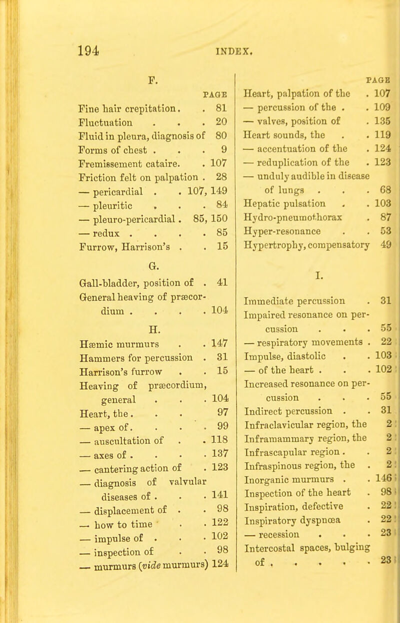 F. PAGE Fine hair crepitation. . 81 Fluctuation . . .20 Fluid in pleura, diagnosis of 80 Forms of chest ... 9 Fremissernent cataire. . 107 Friction felt on palpation . 28 — pericardial . . 107, 149 — pleuritic . . .84 — pleuro-pericardial. 85, 150 — redux . . . .85 Furrow, Harrison's . . 15 G. 41 Gall-bladder, position of General heaving of prsecor- diuin .... 104 H. Hsemic murmurs . . 147 Hammers for percussion . 31 Harrison's furrow . . 15 Heaving of prsecordium, general . • • 104 Heart, the. . . 97 — apex of. . . .99 — auscultation of . • 118 — axes of . . • -137 — cantering action of . 123 — diagnosis of valvular diseases of . . • 141 — displacement of . .98 — how to time ' . • 122 — impulse of . • • 102 — inspection of . . 98 murmurs {vide murmurs) 124 PAGE Heart, palpation of the . 107 — percussion of the . . 109 — valves, position of . 135 Heart sounds, the . .119 — accentuation of the . 124 — reduplication of the . 123 — unduly audible in disease of lungs . . .68 Hepatic pulsation . . 103 Hydro-pneumothorax . 87 Hyper-resonance . . 53 Hypertrophy, compensatory 49 Immediate percussion Impaired resonance on per- cussion . . . — respiratory movements . Impulse, diastolic — of the heart . Increased resonance on per- cussion Indirect percussion . Infraclavicular region, the Inframammary region, the Inf rascapular region. Infraspinous region, the . Inorganic murmurs . Inspection of the heart Inspiration, defective Inspiratory dyspnoea — recession . Intercostal spaces, bulging of 31