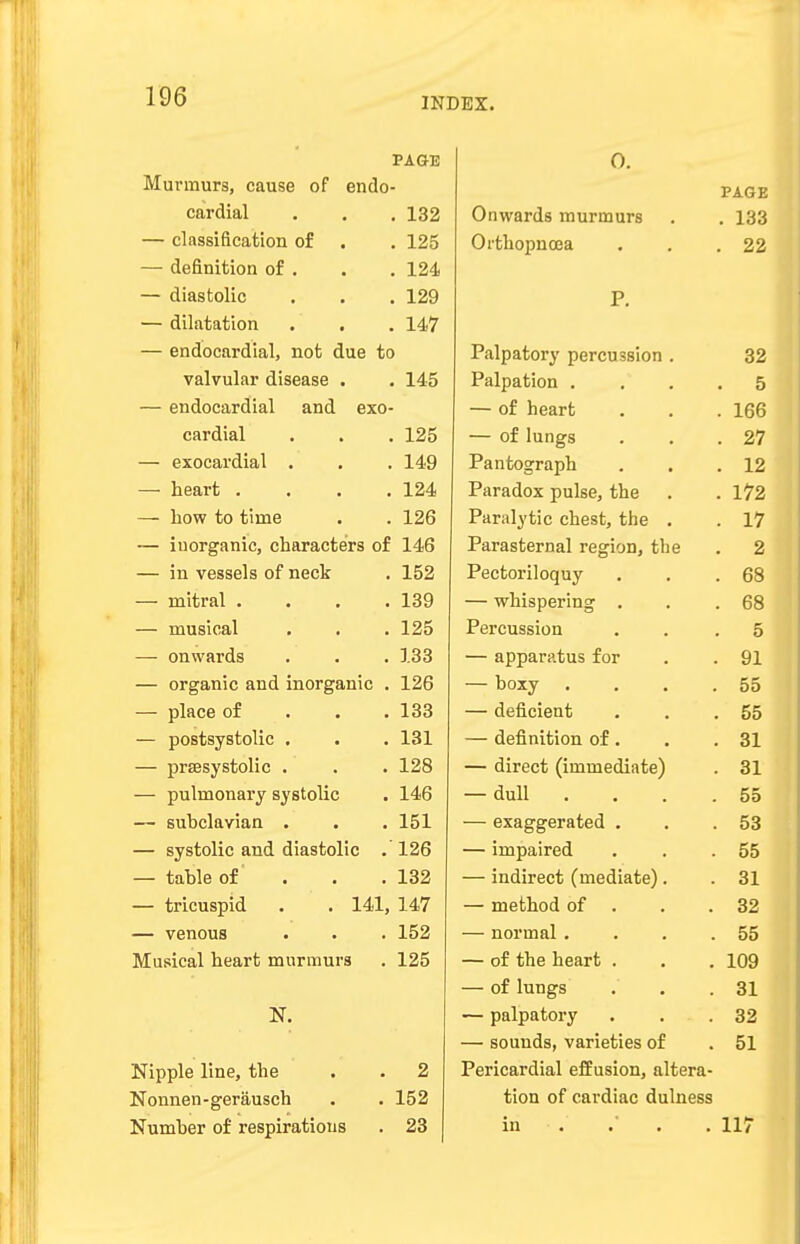 PAGE Murmurs, cause of endo- cardial . . . 132 — classification of . . 125 — definition of . . . 124 — diastolic . . . 129 — dilatation . . . 147 — endocardial, not due to valvular disease . . 145 — endocardial and exo- cardial . . . 125 — exocardial . . . 149 —■ heart .... 124 — bow to time . . 126 — inorganic, characters of 146 — in vessels of neck . 152 — mitral . . . .139 — musical . . . 125 —■ onwards . . . 133 — organic and inorganic . 126 — place of 133 — postsystolic . . . 131 — prsesystolic . . . 128 — pulmonary systolic . 146 — subclavian . . . 151 — systolic and diastolic .126 — table of . . .132 — tricuspid . . 141, 147 — venous . . . 152 Musical heart murmurs . 125 N. Nipple line, the . . 2 Nonnen-gerausch . . 152 Number of respirations . 23 0. PAGE Onwards murmurs . xoo 0 r tli o r» ii fp a 99 p. Pa 1 natnrv r»Pt*/»n aoi nn 39 • J- Psl rm f.inn E • 0 uj. iicd.ru . • . loo — of Inno^s: 9,7 Pa n too*r n iVh 1 9 Paradox TinlfiP fVie> 1 79 • 1 / a Paralytic chest thp 17 Parasternal rpcrion flip o Pppfcovi 1 an n \r 03 WlHsptJIlllg • • DO Percussion . 5 lr ir JLkjL . yi — boxv 55 — deficient . . 55 — definition of . 31 • OX — direet Mminpfiifltp^ 11 LVjU 1 J.LLJ 111 CUlll LC J • OX dull DO PYfl D*D*P'l*n'fpH DO — lrnnaired • oo — indirect (mediated ■ ox QO O- — normal . . 55 — of the heart . . 109 — of lungs . 31 — palpatory . 32 — sounds, varieties of . 51 Pericardial effusion, altera- tion of cardiac dulness in . . . 117