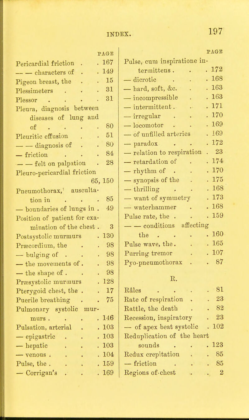 PAGE T3<-,T>5nnvHill f 1*1 Or 1 AVI 167 _.„, . nluivnpf'.pr^ or • • ■ L 11.11 ilLUCl O yJJ~ • 149 Pi CrUClTi VlTPil till ft . _L ]gcULI UI l ii-S Lj I'll- • 15 31 PlpccAT* . . 31 Pleura, diagnosis between diseases of lung and of ... 80 Pleuritic effusion 51 diagnosis of 80 — friction 84 felt on palpation 28 Pleuro-pericardial friction 65, 150 Pneumothorax,1 ausculta- tion in 85 — boundaries of lungs in . 49 Position of patient for exa- mination of the chest . 3 Postsystolic murmurs 130 Prsecordium, the 98 — bulging of . 98 — the movements of. 98 — the shape of . 98 Presystolic murmurs 128 Pterygoid ches-t, the . 17 Puerile breathing 75 Pulmonary systolic mur- murs .... 146 Pulsation, arterial 103 — epigastric 103 — hepatic 103 — venous .... 104 Pulse, the . 159 — Corrigan's . 169 PAGE Pulse, cum inspiratione in- termittens . 172 — dicrotic 168 — hard, soft, &c. 163 — incompressible 163 — intermittent. 171 — irregular 170 — locomotor 169 — of unfilled arteries 169 — paradox 172 — relation to respiration . 23 — retardation of 174 — rhythm of . 170 — synopsis of the 175 — thrilling 168 — want of symmetry 173 — waterhammer 168 Pulse rate, the . ~i en 159 conditions affecting the 160 Pulse wave, the. 165 Purring tremor 107 Pyo-pneumothorax . 87 It. Rales . 81 Rate of respiration . 23 Rattle, the death 82 Recession, inspiratory 23 — of apex beat systolic 102 Reduplication of the heart sounds 123 Redux crepitation 85 — friction 85 Regions of-chest 2
