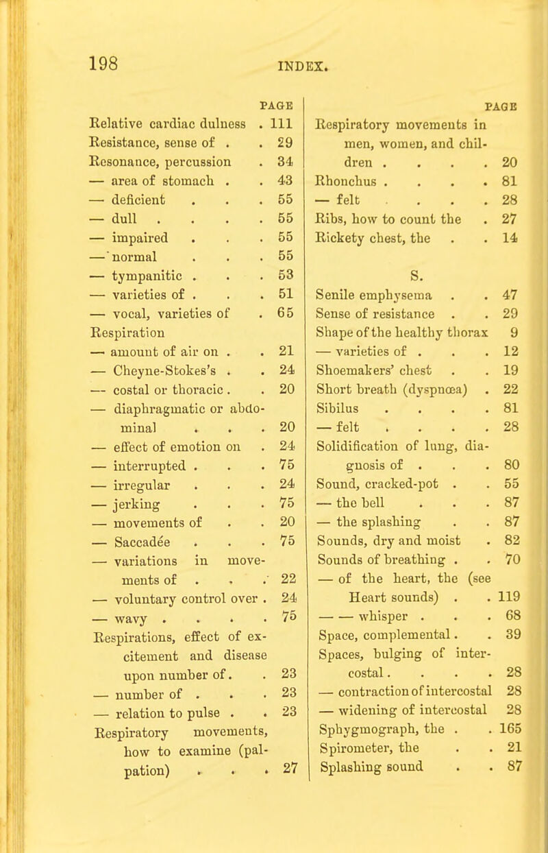 PAGE Relative cardiac dulness . 111 Resistance, sense of . 29 Resonance, percussion 34 — area of stomach . 43 — deficient 55 — dull .... 55 — impaired 55 —'normal 55 — tympanitic . 53 — varieties of . 51 — vocal, varieties of 65 Respiration — amount of air on . 21 — Cheyne-Sfcokes's . 24 — costal or thoracic . 20 — diaphragmatic or abdo- minal . 20 — effect of emotion on 24 — interrupted . 75 — irregular . 24 — jerking 75 — movements of 20 — Saccadee 75 — variations in move- ments of 22 — voluntary control over . 24 — wavy .... 75 Respirations, effect of ex- citement and disease upon number of. 23 — number of . 23 — relation to pulse . • 23 Respiratory movements, how to examine (pal- pation) . . • 27 PAGE Respiratory movements in men, women, and chil- dren .... 20 Rhonchus .... 81 — felt .... 28 Ribs, how to count the 27 Rickety chest, the 14 S. Senile emphysema 47 Sense of resistance 29 Shape of the healthy thorax 9 — varieties of . 12 Shoemakers' chest 19 Short breath (dyspnoea) 22 Sibilus .... 81 — felt . 28 Solidification of lung, dia- gnosis of . 80 Sound, cracked-pot . 55 — the bell 87 — the splashing 87 Sounds, dry and moist 82 Sounds of breathing . 70 — of the heart, the (see Heart sounds) . 119 whisper . 68 Space, complemental. 39 Spaces, bulging of inter- costal .... 28 — contraction of intercostal 28 — widening of intercostal 28 Sphygmograph, the . 165 Spirometer, the 21 Splashing sound 87
