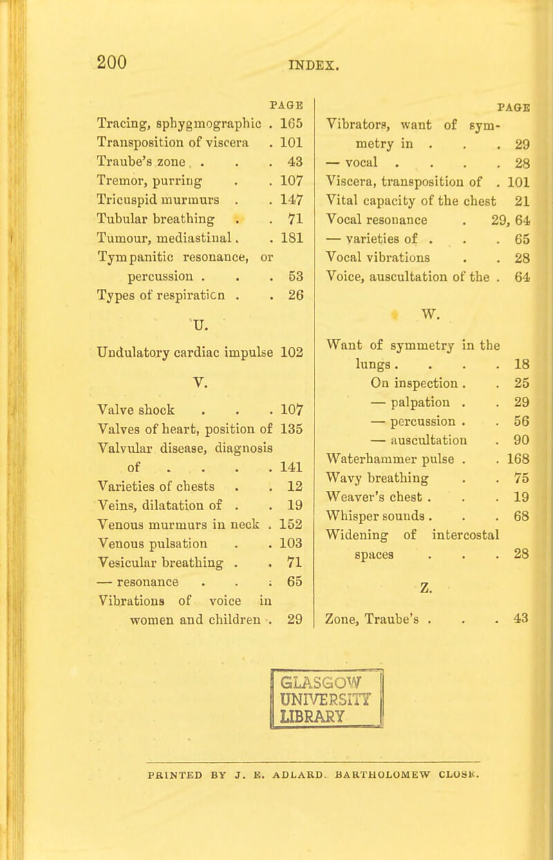 PAGE Tracing, sphygmographic . 165 Transposition of viscera . 101 Traube's zone, . . .43 Tremor, purring . . 107 Tricuspid murmurs . . 147 Tubular breathing . . 71 Tumour, mediastinal. . 181 Tympanitic resonance, or percussion . . .53 Types of respiration . . 26 U. Undulatory cardiac impulse 102 V. Valve shock . . . 107 Valves of heart, position of 135 Valvular disease, diagnosis of . . .141 Varieties of chests . . 12 Veins, dilatation of . .19 Venous murmurs in neck . 152 Venous pulsation . . 103 Vesicular breathing . .71 — resonance . . ; 65 Vibrations of voice in women and children . 29 PAGE Vibrators, want of sym- metry in . 29 — vocal .... 28 Viscera, transposition of . 101 Vital capacity of the chest 21 Vocal resonance . 29,64 Vtll ICLltJa OI ■ • • DO V Offtl vibrations 9H V Ultcj tlUbLUllclLlOIl {jl ull6 . W. Want of symmetry in the lungs .... 18 On inspection. 25 — palpation . 29 — percussion . 56 — auscultation 90 Waterhamrner pulse . 168 Wavy breathing 75 Weaver's chest . 19 Whisper sounds . 68 Widening of intercostal spaces 28 Z. Zone, Traube's . 43 1 GLASGOW UNIVERSITY H LIBRARY PRINTED BY J. IS. ADLARD. BARTHOLOMEW CLOSK.