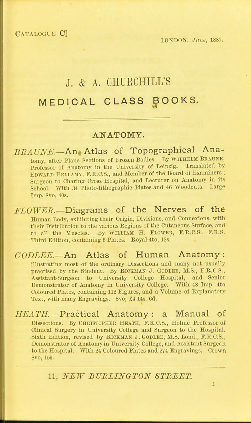 Catalogue C] LONDON, June, 1887. J. & A. CHUECHILL'S MEDICAL CLASS BOOKS. ANATOMY. BRAUNE.—An* Atlas of Topographical Ana- tomy, after Plane Sections of Frozen Bodies. By Wilhelm Braune, Professor of Anatomy in the University of Leipzig. Translated by Edward Bellamy, F.R.C.S., and Member of the Board of Examiners ; Surgeon to Charing Cross Hospital, and Lecturer on Anatomy in its School. With 34 Photo-lithographic Plates and 46 Woodcuts. Large Imp. 8vo, 40s. FLOWER.—Diagrams of the Nerves of the Human Body, exhibiting their Origin, Divisions, and Connexions, with their Distribution to the various Regions of the Cutaneous Surface, and to all the Muscles. By William H. Flower, F.R.C.S., F.R.S. Third Edition, containing 6 Plates. Royal 4to, 12s. GODLEE.—An Atlas of Human Anatomy: illustrating most of the ordinary Dissections and many not usually practised by the Student. By Riokman J. Godlee, M.S., F.R.C S., Assistant-Surgeon to University College Hospital, and Senior Demonstrator of Anatomy in University College. With 48 Imp. 4to Coloured Plates, containing 112 Figures, and a Volume of Explanatory Text, with many Engravings. 8vo, £4 14s. 6d. HEATH.—Practical Anatomy: a Manual of Dissections. By Christopher Heath, F.R.C.S., Holme Professor of Clinical Surgery in University College and Surgeon to the Hospital. Sixth Edition, revised by Rickman J. Godlee, M.S. Lond., F.R.C.S., Demonstrator of Anatomy in University College, and Assistant Surgeon to the Hospital. With 24 Coloured Plates and 274 Engravings. Crown 8vo, 15s. 11, NEW BURLINGTON STREET l