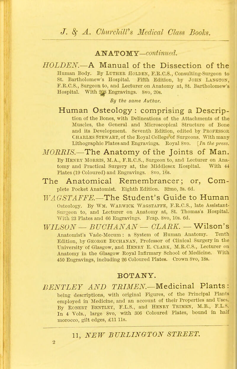 A WAT O MY—continued. HOLDEN.—A Manual of the Dissection of the Human Body. By Luther Holi>EN, F.R.C.S., Consulting-Surgeon to St. Bartholomew's Hospital. Fifth Edition, by John Langton, F.R.C.S., Surgeon to, and Lecturer on Anatomy at, St. Bartholomew's Hospital. With 2j)ji Engravings. 8vo, 20s. By the same Author. Human Osteology : comprising a Descrip- tion of the Bones, with Delineations of the Attachments of the Muscles, the General and Microscopical Structure of Bone and its Development. Seventh Edition, edited by Professor Charles Stewart, of the Royal College^of Surgeons. With many Lithographic Plates and Engravings. Royal 8vo. [In the press. MORRIS.—The Anatomy of the Joints of Man. By Henry Morris, M.A., F.R.C.S., Surgeon to, and Lecturer on Ana- tomy and Practical Surgery at, the Middlesex Hospital. With 44 Plates (19 Coloured) and Engravings. 8vo. 16s. The Anatomical Remembrancer; or, Com- plete Pocket Anatomist. Eighth Edition. 32mo, 3s. 6d. WAGSTAFFE.—The Student's Guide to Human Osteology. By Wm. Warwick Wagstaffe, F.R.C.S., late Assistant- Surgeon to, and Lecturer on Anatomy at, St. Thomas's Hospital. With 23 Plates and 66 Engravings. Fcap. 8vo, 10s. 6d. WILSON — BUCHANAN — CLARK. — Wilson's Anatomist's Vade-Mecum: a System of Human Anatomy. Tenth Edition, by George Buchanan, Professor of Clinical Surgery in the University of Glasgow, and Henry E. Clark, M.R.C.S., Lecturer on Anatomy in the Glasgow Royal Infirmary School of Medicine. With 450 Engravings, including 26 Coloured Plates. Crown 8vo, 18s. BOTANY. BENT LEY AND TRIMEN.—Medicinal Plants: being descriptions, with original Figures, of the Principal Plants employed in Medicine, and an account of their Properties and Uses. By Robert Bentley, F.L.S., and Henry Trimen, M.B., F.L.S. In 4 Vols., large 8vo, with 306 Coloured Plates, bound in half morocco, gilt edges, £11 lis. 11, NEW BURLINGTON STREET.