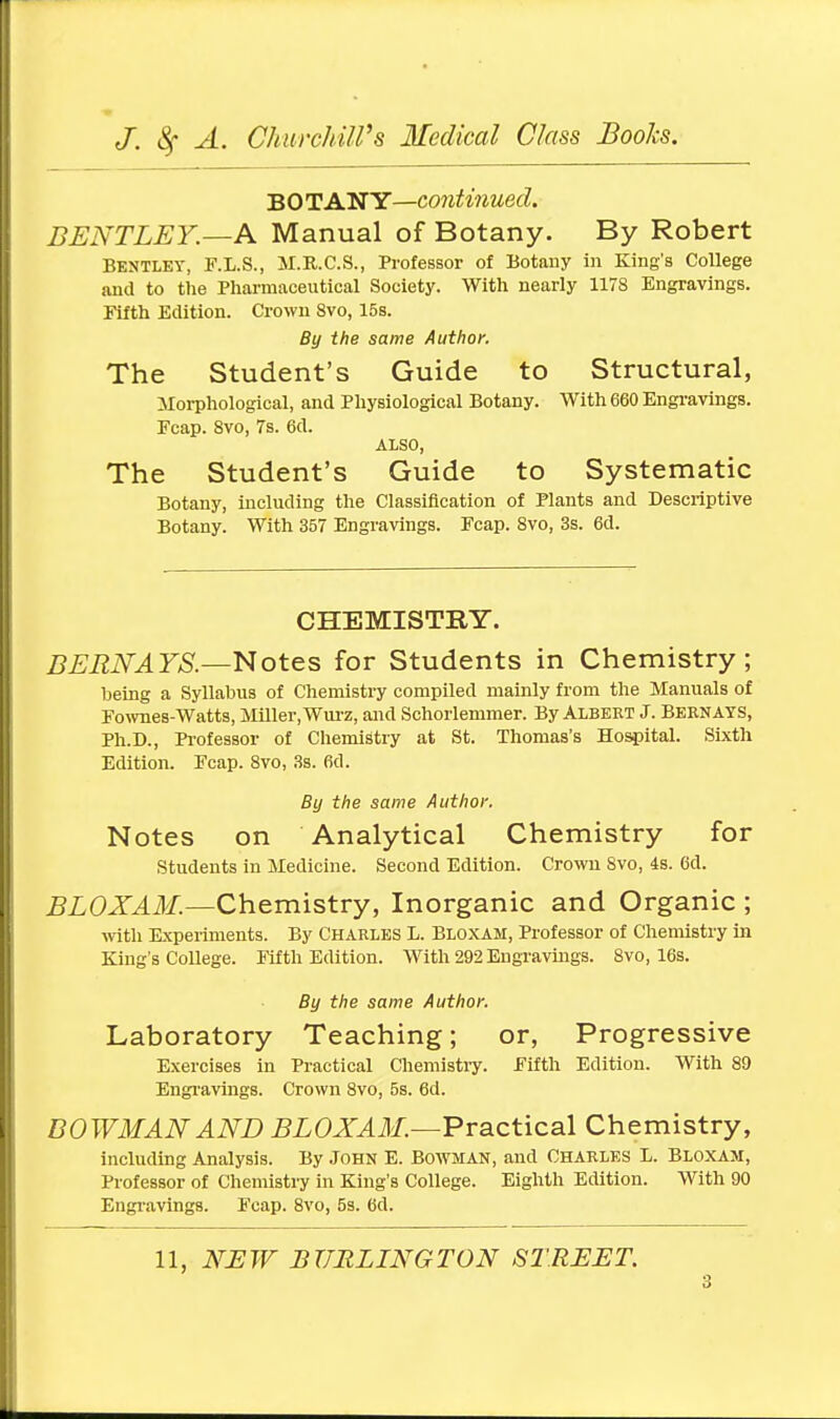 BO TAN Y—continued. BENTLEY.—A Manual of Botany. By Robert Bentley, F.L.S., M.R.C.S., Professor of Botany in King's College and to the Pharmaceutical Society. With nearly 1178 Engravings. Fifth Edition. Crown 8vo, 15s. By the same Author. The Student's Guide to Structural, Morphological, and Physiological Botany. With 660 Engravings. Ecap. 8vo, 7s. 6d. ALSO, The Student's Guide to Systematic Botany, including the Classification of Plants and Descriptive Botany. With 357 Engravings. Fcap. 8vo, 3s. 6d. CHEMISTRY. BERNAYS.—Notes for Students in Chemistry; being a Syllabus of Chemistry compiled mainly from the Manuals of Fownes-Watts, Miller, Wurz, and Schorlemmer. By Albert J. Bernays, Ph.D., Professor of Chemistry at St. Thomas's Hospital. Sixth Edition. Fcap. 8vo, 3s. fid. By the same Author. Notes on Analytical Chemistry for Students in Medicine. Second Edition. Crown 8vo, 4s. fid. BLOXAM.—Chemistry, Inorganic and Organic ; with Experiments. By Charles L. Bloxam, Professor of Chemistry in King's College. Fifth Edition. With 292 Engravings. 8vo, 16s. By the same Author. Laboratory Teaching; or, Progressive Exercises in Practical Chemistry. Fifth Edition. With 89 Engravings. Crown 8vo, 5s. 6d. BOWMAN AND BLOXAM.—Practical Chemistry, including Analysis. By John E. Bowman, and Charles L. Bloxam, Professor of Chemistry in King's College. Eighth Edition. With 90 Engravings. Fcap. 8vo, 5s. 6d. 11, NEW BURLINGTON STREET.