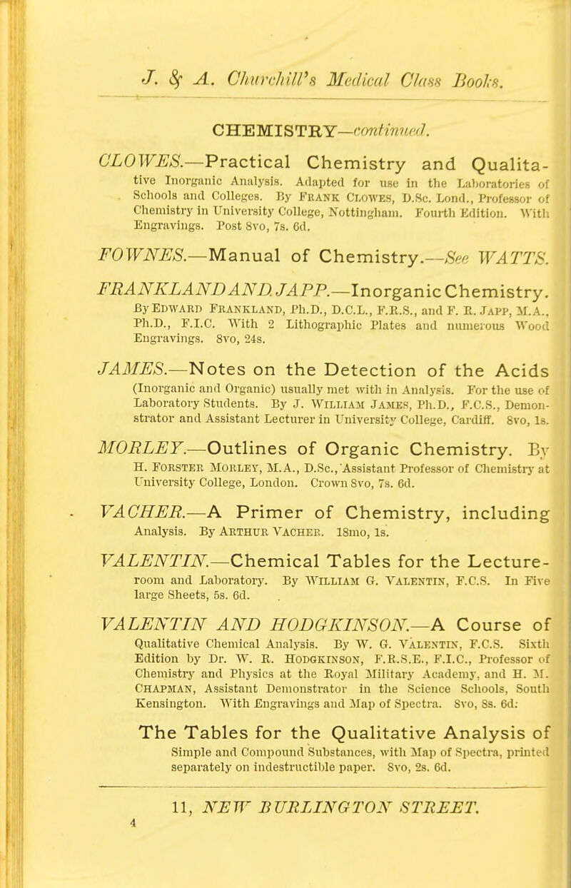CHEMISTRY—continued. CLOWES.—Practical Chemistry and Qualita- tive Inorganic Analysis. Adapted for use in the Laboratories of Schools and Colleges. By Fkank Clowes, D.Sc Lond., Professor of Chemistry in University College, Nottingham. Fourth Edition. With Engravings. Tost 8vo, 7s. 6d. FOWNES.—Manual of Chemistry.—See WATTS. FRANKLANDAND. JAPP.—Inorganic Chemistry. By Edward Frankland, Ph.D., D.C.L., F.R.S., and F. R. Japp, M.A.. Ph.D., F.I.C. With 2 Lithographic Plates and numerous Wood Engravings. 8vo, 24s. JAMES.—Notes on the Detection of the Acids (Inorganic and Organic) usually met with in Analysis. For the use of Laboratory Students. By J. William James, Ph.D., F.C.S., Demon- strator and Assistant Lecturer in University College, Cardiff. 8vo, Is. MORLEY.—Outlines of Organic Chemistry. By H. Forster Morley, M.A., D.Sc., Assistant Professor of Chemistry at University College, London. Crown Svo, 7s. 6d. VACHER.—A Primer of Chemistry, including Analysis. By Arthur Vacher. lSmo, is. VALENTIN.—Chemical Tables for the Lecture- room and Laboratory. By William G. Valentin, F.C.S. In Five large Sheets, 5s. 6d. VALENTIN AND HOD G KIN'S ON—A Course of Qualitative Chemical Analysis. By W. G. Valentin, F.C.S. Sixth Edition by Dr. W. R. Hodgkinson, F.R.S.E., F.I.C, Professor of Chemistry and Physics at the Royal Military Academy, and H. M. Chapman, Assistant Demonstrator in the Science Schools, South Kensington. With Engravings and Map of Spectra. Svo, Ss. 6d: The Tables for the Qualitative Analysis of Simple and Compound Substances, with Map of Spectra, printed separately on indestructible paper. Svo, 2s. 6d. 11, NEW BURLINGTON STREET.