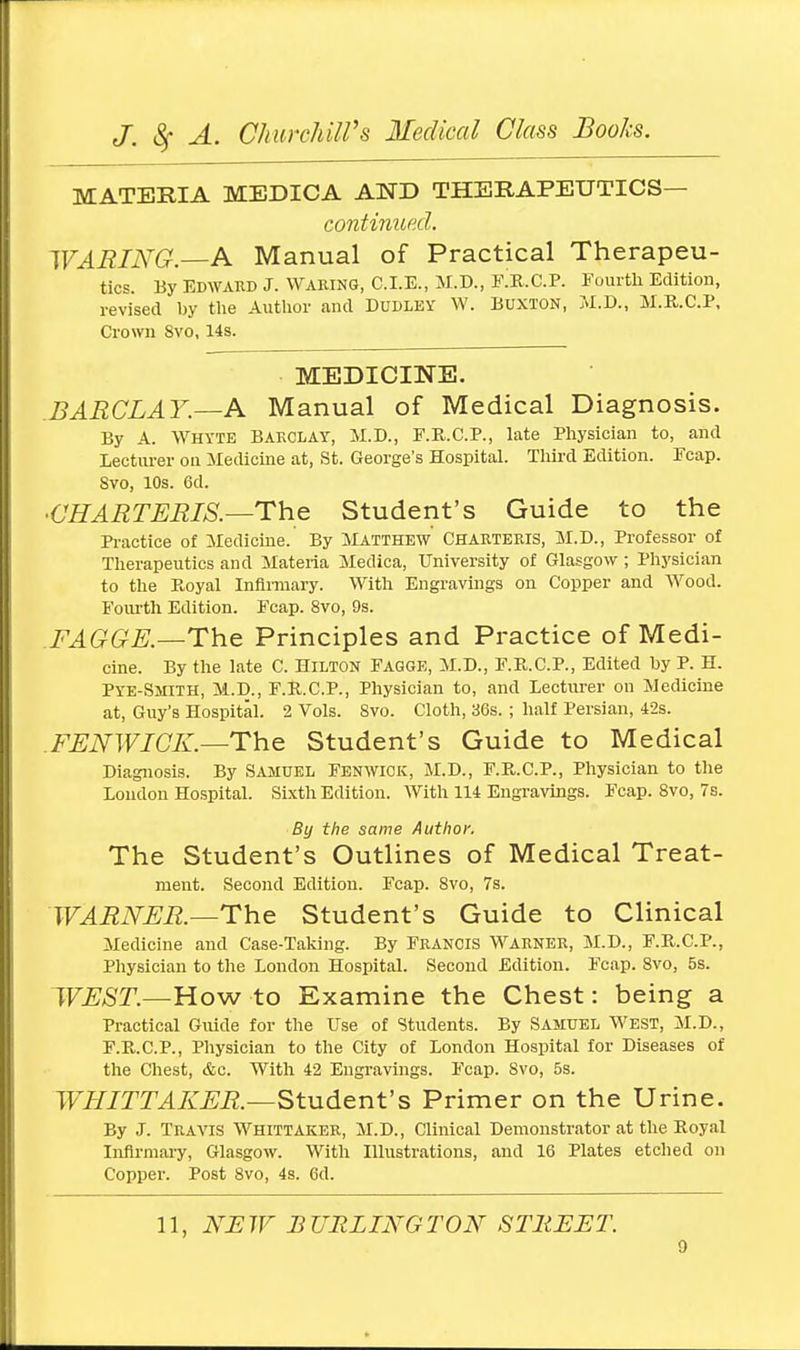 MATERIA MEDICA AND THERAPEUTICS continued. WARING.—A Manual of Practical Therapeu- tics. By Edward J. Waring, CLE., M.D., I\R.C.P. Fourth Edition, revised by the Author and Dudley W. Buxton, M.D., M.R.C.P, Crown Svo, 14s. MEDICINE. BARCLAY.—A Manual of Medical Diagnosis. By A. Whyte Barclay, M.D., F.R.C.P., late Physician to, and Lecturer on Medicine at, St. George's Hospital. Third Edition. Fcap. Svo, 10s. 6d. •CHARTERIS.—The Student's Guide to the Practice of Medicine. By Matthew Charteris, M.D., Professor of Therapeutics and Materia Medica, University of Glasgow; Physician to the Ptoyal Infirmary. With Engravings on Copper and Wood. Fourth Edition. Fcap. 8vo, 9s. .FAGGE.—The Principles and Practice of Medi- cine. By the late C. Hilton Fagge, M.D., F.R.C.P., Edited by P. H. Pye-Smith, M.D., F.R.C.P., Physician to, and Lecturer on Medicine at, Guy's Hospital. 2 Vols. Svo. Cloth, 36s. ; half Persian, 42s. FENWICK.—The Student's Guide to Medical Diagnosis. By Samuel Fenwick, M.D., F.B.C.P., Physician to the Loudon Hospital. Sixth Edition. With 114 Engravings. Fcap. 8vo, 7s. By the same Author. The Student's Outlines of Medical Treat- ment. Second Edition. Fcap. 8vo, 7s. WARNER.—The Student's Guide to Clinical Medicine and Case-Taking. By Francis Warner, M.D., F.R.C.P., Physician to the London Hospital. Second Edition. Fcap. Svo, 5s. WEST.—How to Examine the Chest: being a Practical Guide for the Use of Students. By Samuel West, M.D., F.B.C.P., Physician to the City of London Hospital for Diseases of the Chest, &c. With 42 Engravings. Fcap. 8vo, 5s. WHITTAKER.—Student's Primer on the Urine. By J. Travis Whittaker, M.D., Clinical Demonstrator at the Royal Infirmary, Glasgow. With Illustrations, and 16 Plates etched on Copper. Post 8vo, 4s. 6d.