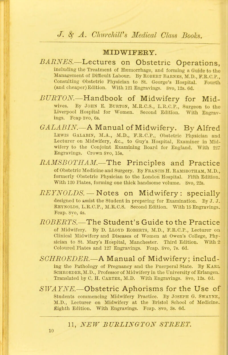 MIDWIFERY. BARNES.—Lectures on Obstetric Operations, including the Treatment of Haemorrhage, and forming a Guide to the Management of Difficult Labour. By Robert Barnes, M.D., F.R.C.P., Consulting Obstetric Physician to St. George's Hospital. Fourth (and cheaper) Edition. With 121 Engravings. 8vo, 12s. 6d. BURTON.—Handbook of Midwifery for Mid- wives. By John E. Burton, M.R.C.S., L.R.C.P., Surgeon to the Liverpool Hospital for Women. Second Edition. With Engrav- ings. Fcap 8vo, 6s. GALABIN.—A Manual of Midwifery. By Alfred Lewis Galabin, M.A., M.D., F.R.C.P., Obstetric Physician and Lecturer on Midwifery, &c, to Guy's Hospital, Examiner in Mid- wifery to the Conjoint Examining Board for England. With 227 Engravings. Crown 8vo, 15s, RAMSBOTHAM.—The Principles and Practice of Obstetric Medicine and Surgery. By Francis H. Ramsbotham, M.D., formerly Obstetric Physician to the London Hospital. Fifth Edition. With 120 Plates, forming one thick handsome volume. 8vo, 22s. REYNOLDS. — Notes on Midwifery: specially designed to assist the Student in preparing for Examination. By J. J. Reynolds, L.R.C.P., M.R.C.S. Second Edition. With 15 Engravings. Fcap. 8vo, 4s. ROBERTS.—The Student's Guide to the Practice of Midwifery. By D. Lloyd Roberts, M.D., F.R.C.P., Lecturer on Clinical Midwifery and Diseases of Women at Owen's College, Phy- sician to St. Mary's Hospital, Manchester. Third Edition. With 2 Coloured Plates and 127 Engravings. Fcap. 8vo, 7s. 6d. SGHROEDER.—A Manual of Midwifery; includ- ing the Pathology of Pregnancy and the Puerperal State. By KARL Schroeder, M.D., Professor of Midwifery in the University of Erlangen. Translated by C, H. Carter, M.D. With Engravings. 8vo, 12s. 6d. SWATNE.—Obstetric Aphorisms for the Use of Students commencing Midwifery Practice. By Joseph G. Swayne, M.D., Lecturer on Midwifery at the Bristol School of Medicine. Eighth Edition. With Engravings. Fcap. 8vo, 3s. 6d. 11, NEW BURLINGTON STREET.