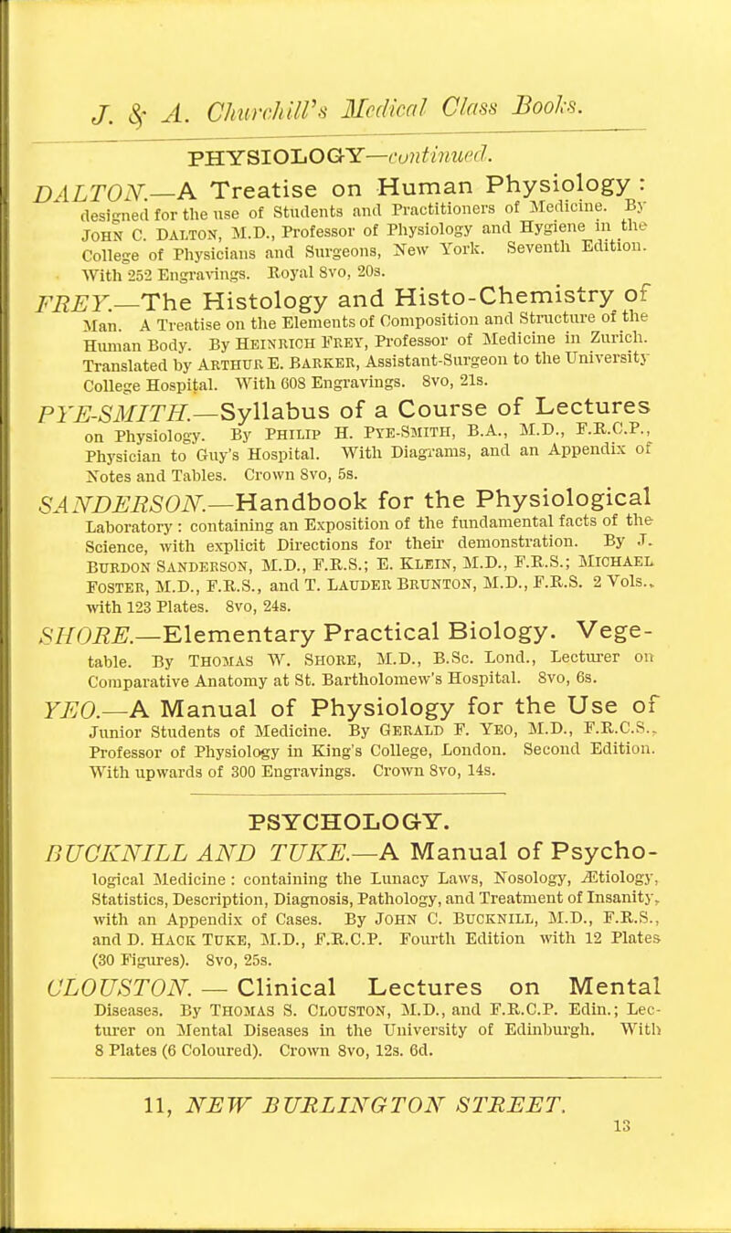 PHYSIOLOGY—continued. DALTON.—A Treatise on Human Physiology : designed for the use of Students and Practitioners of Medicine. By JOHN C DALTON, M.D., Professor of Physiology and Hygiene m the College of Physicians and Surgeons, New York. Seventh Edition. With 252 Engravings. Royal 8vo, 20s. FREY — The Histology and Histo-Chemistry of Man. A Treatise on the Elements of Composition and Structure of the Human Body. By Heiniuoh Fkey, Professor of Medicine in Zurich. Translated by Arthur E. Barker, Assistant-Surgeon to the University College Hospital. With 608 Engravings. 8vo, 21s. PYE-SMITH.—Syllabus of a Course of Lectures on Physiology. By Philip H. Pye-Smith, B.A., M.D., F.R.C.P., Physician to Guy's Hospital. With Diagrams, and an Appendix of Notes and Tables. Crown 8vo, 5s. SANDERSON.—Handbook for the Physiological Laboratory : containing an Exposition of the fundamental facts of the Science, with explicit Directions for their demonstration. By J. Burdon Sanderson, M.D., F.R.S.; E. Klein, M.D., F.B.S.; Michael Foster, M.D., F.R.S., and T. Lauder Brunton, M.D., F.R.S. 2 Vols., with 123 Plates. 8vo, 24s. SHORE— Elementary Practical Biology. Vege- table. By Thomas W. Shore, M.D., B.Sc. Lond., Lecturer on Comparative Anatomy at St. Bartholomew's Hospital. 8vo, 6s. YEO.—A Manual of Physiology for the Use of Junior Students of Medicine. By Gerald F. Yeo, M.D., F.R.C.S., Professor of Physiology in King's College, London. Second Edition. With upwards of 300 Engravings. Crown 8vo, 14s. PSYCHOLOGY. BUCKNILL AND TUKE.—A Manual of Psycho- logical Medicine : containing the Lunacy Laws, Nosology, ^Etiology, Statistics, Description, Diagnosis, Pathology, and Treatment of Insanity, with an Appendix of Cases. By John C Bucknill, M.D., F.R.S., and D. Hack Tuke, M.D., F.R.C.P. Fourth Edition with 12 Plates (30 Figures). 8vo, 25s. CLOUSTON. — Clinical Lectures on Mental Diseases. By Thomas S. Clouston, M.D., and F.R.C.P. Edin.; Lec- turer on Mental Diseases in the University of Edinburgh. With 8 Plates (6 Coloured). Crown 8vo, 12s. 6d. 11, NEW BURLINGTON STREET.