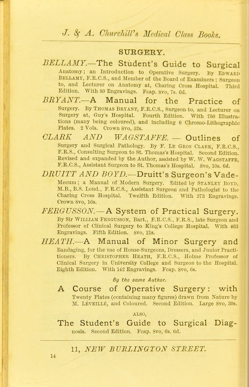 SURGERY. BELLAMY.—The Student's Guide to Surgical Anatomy; an Introduction to Operative Surgery. By EDWABD Bellamy, F.R.C.S., and Member of the Board of Examiners ; Surgeon to, and Lecturer on Anatomy at, Charing Cross Hospital. Third Edition. With 80 Engravings. Fcap. 8vo, 7s. Od. BRYANT.—A Manual for the Practice of Surgery. By Thomas Bryant, F.R.C.S., Surgeon to, and Lecturer on Surgery at, Guy's Hospital. Fourth Edition. With 760 Illustra- tions (many being coloured), and including 6 Chromo-Lithographic Plates. 2 Vols. Crown 8vo, 32s. CLARK AND WAGSTAFFE. — Outlines of Surgery and Surgical Pathology. By F. Le Gros Clark, F.R.C.S., F.R.S., Consulting Surgeon to St. Thomas's Hospital. Second Edition. Revised and expanded by the Author, assisted by W. W. Wagstaffe, F.R.C.S., Assistant Surgeon to St. Thomas's Hospital. 8vo, 10s. 6d. DRULTT AND BOYD.—Druitt's Surgeon's Vade- Mecum; a Manual of Modern Surgery. Edited by Stanley Boyd. M.B..B.S. Lond., F.R.C.S., Assistant Surgeon and Pathologist to the Charing Cross Hospital. Twelfth Edition. With 373 Engravings. Crown 8vo, 16s. FERGUSSON. — A System of Practical Surgery. By Sir William Fergusson, Bart., F.R.C.S., F.R.S., late Surgeon and Professor of Clinical Surgery to King's College Hospital. With 463 Engravings. Fifth Edition. 8vo, 21s. HEATH.—A Manual of Minor Surgery and Bandaging, for the use of House-Surgeons, Dressers, and Junior Practi- tioners. By Christopher Heath, F.R.C.S., Holme Professor of Clinical Surgery in University College and Surgeon to the Hospital. Eighth Edition. With 142 Engravings. Fcap. Svo, 6s. By the same Author. A Course of Operative Surgery: with Twenty Plates (containing many figures) drawn from Nature by M. Leveille, and Coloured. Second Edition. Large Svo, 30s. also, The Student's Guide to Surgical Diag- nosis. Second Edition. Fcap. Svo, 6s. 6d. 11, NEW BURLINGTON STREET.