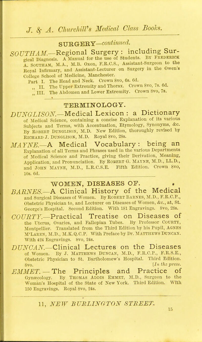 SURGERY—continued. SOUTHAM.—Regional Surgery : including Sur- gical Diagnosis. A Manual for the use of Students. By Frederick A Southam, M.A., M.B. Oxon, F.R.C.S., Assistant-Surgeon to the Royal Infirmary, and Assistant-Lecturer on Surgery in the Owen's College School of Medicine, Manchester. Part I. The Head and Neck. Crown 8vo, 6s. Gd. II. The Upper Extremity and Thorax. Crown 8vo, 7s. 6d. „ III. The Abdomen and Lower Extremity. Crown 8vo, 7s. TERMINOLOGY. DUNGLISON.—Medical Lexicon : a Dictionary of Medical Science, containing a concise Explanation of its various Subjects and Terms, with Accentuation, Etymology, Synonyms, &c. By Robert Dunglison, M.D. New Edition, thoroughly revised by Richard J. Dunglison, M.D. Royal 8vo, 28s. MAYNE.—A Medical Vocabulary: being an Explanation of all Terms and Phrases used in the various Departments of Medical Science and Practice, giving their Derivation, Meaning, Application, and Pronunciation. By Robert G. Mayne, M.D., LL.D., and John Mayne, M.D., L.R.C.S.E. Fifth Edition. Crown 8vo, 10s. 6d. WOMEN, DISEASES OE. * BARNES.—A Clinical History of the Medical and Surgical Diseases of Women. By Robert Barnes, M.D., F.R.C.P., Obstetric Physician to, and Lecturer on Diseases of Women, &c, at, St. George's Hospital. Second Edition. With 181 Engravings. 8vo, 28s. COURTY.—Practical Treatise on Diseases of the Uterus, Ovaries, and Fallopian Tubes. By Professor Courty, Montpellier. Translated from the Third Edition by his Pupil, AGNES M'Laren, M.D., M.K.Q.C.P. With Preface by Dr. Matthews Duncan. With 424 Engravings. 8vo, 24s. DUNCAN.—Clinical Lectures on the Diseases of Women. By J. Matthews Duncan, M.D., F.R.C.P., F.R.S.E., Obstetric Physician to St. Bartholomew's Hospital. Third Edition. Svo. [In the press. EMMET. — The Principles and Practice of Gynecology. By Thomas Addis Emmet, M.D., Surgeon to the Woman's Hospital of the State of New York. Third Edition. With 150 Engravings. Royal 8vo, 24s. 11, NEW BURLINGTON STREET.