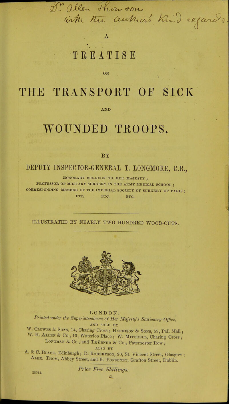 TREATISE ON THE TRANSPORT OF SICK AND WOUNDED TROOPS. BY DEPUTY INSPECTOR-GENERAL T. LONGMORE, C.B., HONORARY SURGEON TO HER MAJESTY ; PROrESSOR or military surgery in the army MEDICAL SCHOOL ; COBRESPONDING MEMBER OP THE IMPERIAL SOCIETY OP SURGERY OP PARIS ; ETC. ETC. ETC. ILLUSTRATED BY NEARLY TWO HUNDRED WOOD-CUTS. LONDON: Printed under the Superintendence of Her Majesty's Stationerrj Office, AND SOLD BY W. Clowes & Sons, U, Charing Cross; Harrison & Sons, 59, PaU MaU; W. H. Allen & Co., 13, Waterloo Place ; W. Mitchell, Charing Cross ; Longman & Co., and Trubner & Co., Paternoster Row ; also by A. & C. Black, Edinburgh; D. Robertson, 90, St. Vincent Street, Glasgow ; Alex. Thom, Abbey Street, and E. Ponsonby, Grafton Street, Dublin. 22014. Price Five Shillings.