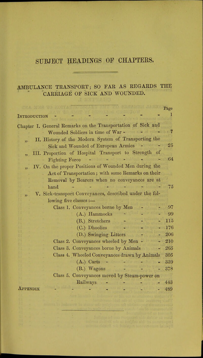 SUBJECT HEADINGS OF CHAPTERS. AMBULANCE TRANSPORT j SO FAR AS REGARDS THE CARRIAGE OF SICK AND WOUNDED. Intkoduction Page 1 Chapter I. General Remarks on the Transportation of Sick and Wounded Soldiers in time of War - - - 7 „ II. History of the Modern System of Transporting the Sick and Wounded of European Armies - - 25 „ in. Proportion of Hospital Transport to Strength of Fighting Force - - - - 64 „ rV. On the proper Positions of Wounded Men during the Act of Transportation; with some Remarks on their Removal by Bearers when no conveyances are at hand - - - - - - 75 „ V. Sick-ti-ansport Conveyances, described under thq fol- lowing five classes:— Class 1. Conveyances borne by Men - - 97 (A.) Hammocks - - - 99 (B.) Stretchers - - -115 (C.) DhooHes - - - 176 (D,) Swinging Litters - - 206 Class 2. Conveyances wheeled by Men - - 210 Class 3. Conveyances borne by Animals - 265 Class 4. Wheeled Conveyances drawn by Animals 305 (A.) Carts - - - - 339 (B.) Wagons - - - 378 Class 5, Conveyances moved by Steam-power on Railways - 443 Appendix 439