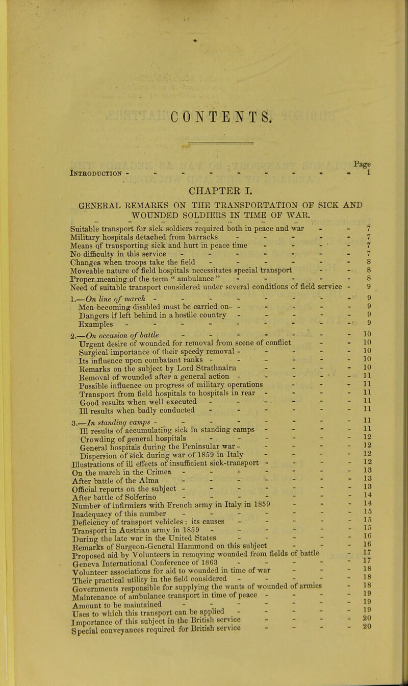 CONTENTS. Page Introduction ---------1 CHAPTER I. GENERAL REMARKS ON THE TRANSPORTATION OF SICK AND WOUNDED SOLDIERS IN TIME OF WAR. Suitable transport for sick soldiers required both in peace and war - - f Military hospitals detached from barracks . . - . - 7 Means qf transporting sick and hurt in peace time - - - - 7 No difficulty in this service - ------7 Changes -when troops take the field ------ 8 Moveable nature of field hospitals necessitates special transport - - 8 Proper meaning of the term  ambulance - - - - - 8 Need of suitable transport considered under several conditions of field service - 9 1. —On line qf march - - - - - - - - 9 Men becoming disabled must be carried on- - - - - - 9 Dangers if left behind in a hostile country ----- 9 Examples - - - - - - • - - 9 2. —On occasion of battle - - -  -10 Urgent desire of-wounded for removal from scene of conflict - - 10 Surgical importance of their speedy removal - - - - - 10 Its influence upon combatant ranks - - - - - -10 Remarks on the subject by Lord Strathnairn - - - - 10 Removal of wounded after a general action - - - - - 11 Possible influence on progress of military operations - - - 11 Transport from field hospitals to hospitals in rear . - - Good results when well executed - - 111 results when badly conducted - - - - - 3. —In standing camps ------- lU results of accumulating sick in standing camps - - - Crowding of general hospitals - - - - - -12 General hospitals during the Peninsular war - - - - - 12 Dispersion of sick during war of 1859 in Italy - - - - 12 Illustrations of ill eflfects of insufficient sick-transport - - - - 12 On the march in the Crimea - - - - - - -13 After battle of the Alma - - - - -  -13 Official reports on the subject -------13 After battle of Solferino - - - - - - -14 Number of infirmiers with French army in Italy in 1859 - - - 14 Inadequacy of this number - - - - - - -15 Deficiency of transport vehicles: its causes - - - - - 15 Transport in Austrian army in 185 9- - - - - -15 During the late war in the United States - - - - - 16 Remarks of Surgeon-General Hammond on this subject - -  Proposed aid by Volunteers in removing wounded from fields of battle - 17 Geneva International Conference of 1863 - - - - - 17 Volunteer associations for aid to wounded in time of war - - - 18 Their practical utility in the field considered - - - _ - if Governments responsible for supplying the wants of wounded of armies - 18 Maintenance of ambulance transport in time of peace - - -  Jq Amount to be maintained -    ~   ,0 Uses to which this transport can be applied - - - - Importance of this subject in the British service Special conveyances required for British service _ - - 19 20 20