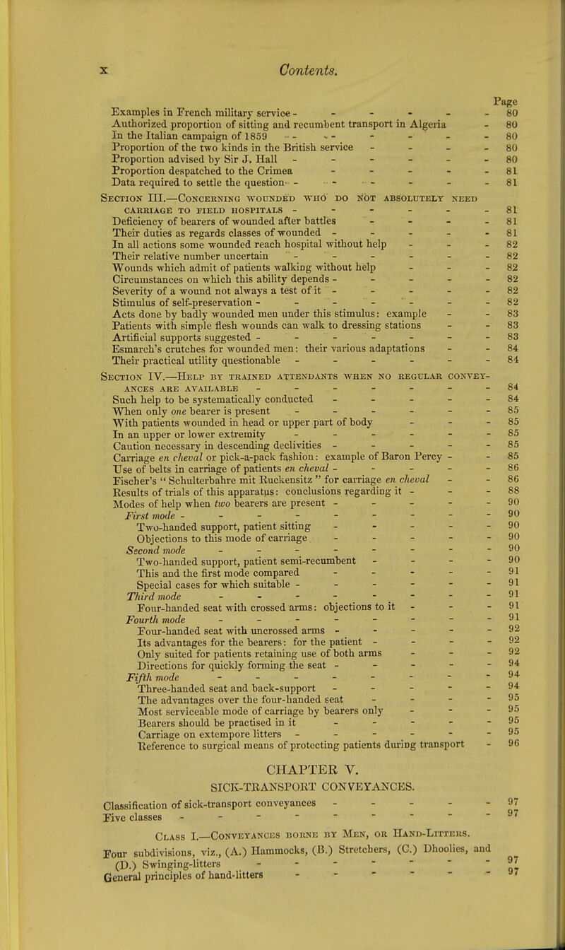 Page Examples in French military service - - - - - - 80 Authorized proportion of sitting and recumbent transport in Algeria - 80 In the Italian campaign of 1859 •- -- - - - -80 Proportion of the two kinds in the British service - - - - 80 Proportion advised by Sir J. Hall - - - - - - 80 Proportion despatched to the Crimea - - - - - 81 Data required to settle the question- - - ■ - - - - 81 Section III.—Concerning •wounded vrno do not absolutely need CARRIAGE to FIELD HOSPITALS - - - - - - 81 Deficiency of bearers of wounded after battles - - - - 81 Their duties as regards classes of wounded - - - - - 81 In all actions some wounded reach hospital without help - - - 82 Their relative number uncertain - - - - - - 82 Wounds which admit of patients walking without help - - - 82 Circumstances on which this ability depends - - - -r - 82 Severity of a wound not always a test of it - - - - - 82 Stimulus of self-preservation - - - - - - - 82 Acts done by badly wounded men under this stimulus: example - - 83 Patients with simple flesh wounds can walk to dressing stations - - 83 Artificial supports suggested - - - - - - -83 Esmarch's crutches for wounded men: their various adaptations - - 84 Their practical utility questionable - - - - - - 84 Section IV.—Help by trained attendants when no regular convey- ances ARE AVAttABLE - - - - - - -84 Such help to be systematically conducted - - - - - 84 When only one bearer is present - - - - - - 8.5 With patients wounded in head or upper part of body - - - 85 In an upper or lower extremity - - - - - - 85 Caution necessary in descending declivities - - - - - 85 Carriage en c/teuaZ or pick-a-pack fashion: example of Baron Percy - - 85 Use of belts in carriage of patients en cheval - - - - - 86 Eischer's  Schulterbahre mit Kuckensitz  for carriage en cheval - - 86 Results of trials of this apparatus: conclusions regarding it - - - 88 Modes of help when two bearers are present - - - - - 90 First mode ---------90 Two-handed support, patient sitting - - - - - 90 Objections to this mode of caniage - - - - - 90 Second mode - - - - - - - -90 Two-handed support, patient semi-recumbent - - - - 90 This and the first mode compared - - - - - 91 Special cases for which suitable - - - - - - 91 Third mode - - - - - - -91 Eour-handed seat with crossed arms: objections to it - - - 91 Fourth mode - - - - - - - - 91 Eour-handed seat with uncrossed arms - - - - - 92 Its advantages for the bearers: for the patient - - - - 92 Only suited for patients retaining use of both arms - - - 92 Directions for quickly forming the seat - - - - - 94 Fifth mode - - 94 Three-handed seat and back-support - - - - - 94 The advantages over the four-handed seat - - - - 95 Most serviceable mode of carriage by bearers only - - - 95 Bearers should be practised in it - - - - - 95 Carriage on extempore litters - - - - - - 95 Heference to surgical means of protecting patients during transport - 96 CHAPTER V. SICK-TRANSPORT CONVEYANCES. Classification of sick-transport conveyances - - - - - 97 Eive classes - 97 Class I. Conveyances borne by Men, or Hand-Litters. Four subdivisions, viz., (A.) Hammocks, (B.) Stretchers, (C.) Dhoolies, and (D.) Swinging-litters o? General principles of hand-litters - - -  - - ay