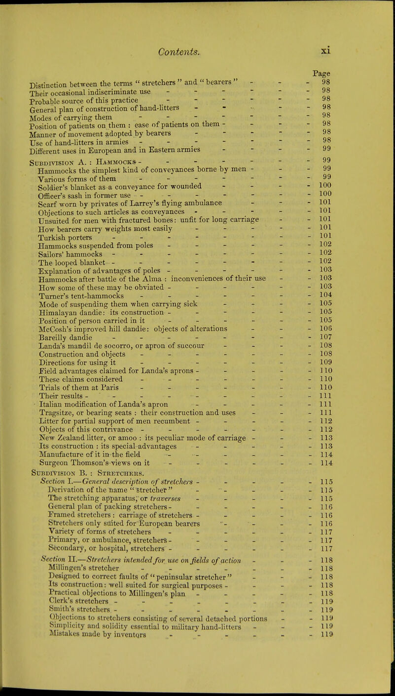 Distinction between the terms  stretchers  and « bearers  - Their occasional indiscriminate use - - -  Probable source of this practice General plan of construction of hand-Utters _ - - Modes of carrying them _ _ - - - Position of patients on them : ease of patients on them - Manner of movement adopted by bearers - - - Use of hand-litters in armies - - _ - Different uses in European and in Eastern armies Subdivision A. : Hammocks - - - - - Hammocks the simplest kind of conveyances home by men - Various forms of them - _ - - - Soldier's blanket as a conveyance for wounded Officer's sash in former use - - Scarf worn by privates of Larrey's flying ambulance Objections to such articles as conveyances - - - Unsuited for men with fractured bones: unfit for long carriage How bearers carry weights most easily _ _ - Turkish porters ------ Hammocks suspended fi'om poles . _ - - Sailors' hammocks ------ The looped blanket ------ Explanation of advantages of poles - - - - Hammocks after battle of the Alma : inconveniences of their use How some of these may be obviated - - - - Turner's tent-hammocks . _ - - - Mode of suspending them when carrying sick Himalayan dandie: its construction - - - - Position of person carried in it McCosh's improved hill dandie: objects of alterations Bareilly dandie Landa's mandil de socorro, or apron of succour Construction and objects _ _ _ _ _ Directions for using it - - - - - Eield advantages claimed for Landa's aprons - - - These claims considered _ _ _ - _ Trials of them at Paris _ _ _ - _ Their results - - • Italian modification of Landa's apron _ _ _ Tragsitze, or bearing seats : their construction and uses Litter for partial support of men recumbent - - - Objects of this contrivance ----- New Zealand litter, or amoo : its peculiar mode of carriage - Its construction : its special advantages _ _ - Manufacture of it in the field Surgeon Thomson's views on it - Subdivision B. : Stretchkrs. Section I.—General description of stretchers- Derivation of the name  stretcher  - - The stretching apparatus; or <ra!;erses _ _ _ General plan of packing stretchers - - - - Pramed stretchers : carriage of stretchers - - - Stretchers only suited for European bearers Variety of forms of stretchers . _ _ _ Primary, or ambulance, stretchers - - - - Secondary, or hospital, stretchers - - - . Section II.—Stretchers intended for use on fields of action Millingen's stretcher - - _ . . Designed to correct faults of  peninsular stretcher  Its construction: well suited for surgical purposes - Practical objections to Millingen's plan - - - Clerk's stretchers Smith's stretchers Objections to stretchers consisting of several detached portions Simplicity and solidity essential to mihtary hand-litters Mistakes made by inventors - - . _ Page 98 - 98 - 98 - 98 - 98 - 98 - 98 - 98 - 99 - 99 - 99 - 99 - 100 - 100 - 101 - 101 - 101 - 101 - 101 - 102 - 102 - 102 - 103 - 103 - 103 - 104 - 105 - 105 - 105 - 106 - 107 - 108 - 108 - 109 - 110 - 110 - 110 - Ill - Ill - Ill - 112 - 112 - 113 - 113 - 114 - 114 - 115 - 115 - 115 - 116 - 116 - 116 - 117 - 117 - 117 - 118 - 118 - 118 - 118 - 118 - 119 - 119 - 119 - 119 - 119