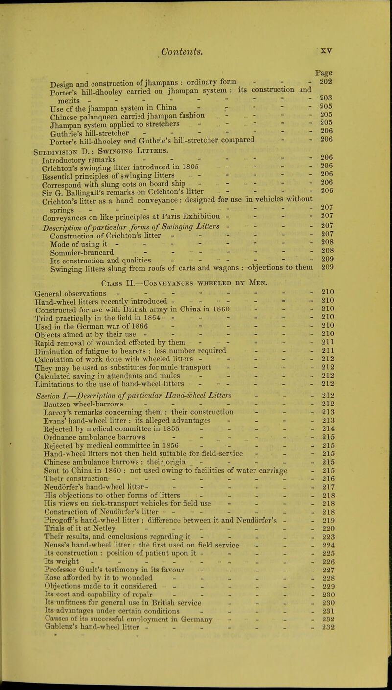 Desi<Ti and construction of jhampans : ordinary form - Porter's hill-dhooley carried on jhampau system : its construction and merits - - - Use of the jhampan system in China Chinese palanqueen carried jhampan fashion Jhampan system applied to stretchers - . - . - Guthrie's hill-stretcher ------- Porter's hill-dhooley and Guthrie's hill-stretcher compared Subdivision D. : Swinging Litters. Introductory remarks - - - - .. - Crichton's swinging litter introduced in 1805 - - Essential principles of swinging litters Correspond-with slung cots on board ship - - . . - Sir G. BaUingall's remarks on Crichton's litter - .  .  . Crichton's litter as a hand conveyance : designed for use in vehicles without springs - - - - Conveyances on like principles at Paris Exhibition - - - - Description of particular forms of Swinging Litters - - - - Construction of Crichton's litter ------ Mode of using it- Sommier-brancard - - - Its construction and qualities - • - - - Swinging litters slung from roofs of carts and wagons : -objections to them Class 11.—Conveyances wheeled by Men. General observations --- ----- Hand-wheel litters recently introduced - - - Constructed for use with British army in China in 1860 - _ _ Tried practically in the field in 1864 - Used in the German war of 1866 - - - - Objects aimed at by their use ------- Eapid removal of woimded effected by them - - - - - Diminution of fatigue to bearers : less number required - _ - Calculation of work done Avith wheeled litters - - They may be used as substitutes for mule transport _ - _ _ Calculated saving in attendants and mules _ - _ - - Limitations to the use of hand-wheel litters - •■ - Section I.—Description of particular Hand-wheel Litters _ - - Bautzen wheel-barrows ------- Larrey's remarks concerning them : their construction - _ _ Evans' hand-wheel litter : its alleged advantages Rejected by medical committee in 185.5 - - - - - Ordnance ambulance barrows - Rejected by medical committee in 1856 _ - - - - Hand-wheel litters not then held suitable for field-service - - - Chinese ambulance baiTows : their origin - Sent to China in 1860 : not used owing to facilities of water carriage Their construction -------- Neudorfer's hand-wheel litter- His objections to other forms of litters _ _ _ - . His views on sick-transport vehicles for field use - _ - . Construction of Neud(3rfer'8 litter - - Pirogoff's hand-wheel litter : difference between it and Neudorfer's - Trials of it at Netley Their results, and conclusions regarding it - Neuss's hand-wheel litter : the first used on field service - _ - Its construction : position of patient upon it - Its weight - - - - - - Professor Gurlt's testimony in its favour _ - - - . Ease afforded by it to wounded ------ Objections made to it considered ------ Its cost and capability of repair Its unfitness for general use in British service _ _ - . Its advantages under certain conditions - _ - _ . Causes of its successful employment in Germany - - . . Gablenz's hand-wheel litter ------- Page 202 203 205 205 205 206 206 206 206 206 206 206 207 207 207 207 208 208 209 209 210 210 210 210 210 210 211 211 212 212 212 212 212 212 213 213 214 215 215 215 215 215 216 217 218 218 218 219 220 223 224 225 226 227 228 229 230 230 231 232 232