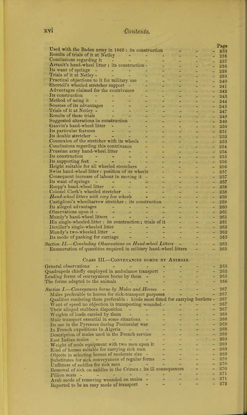 Page UBed •with the Baden army in 1866 : its construction - _ . 233 Results of trials of it at Netley - - - - . - 236 Conclusions regarding it - - - - _ . -237 Arrault's hand-wheel litter : its construction - - _ _ _ 238 Its ■want of springs ________ 238 Trials of it at Netley 239 Practical objections to it for military use - - - _ . 240 Shortell's wheeled stretcher support - - - . _ -241 Advantages claimed for the contrivance - - - _ . 242 Its construction - 243 Method of using it- - - - - - - _ 244 Sources of its advantages £45 Trials of it at Netley 247 Results of these trials - - - - . _ _ 248 Suggested alterations in construction - _ _ _ _ 249 Gauvin's hand-wheel litter - - - _ _ . _ 250 Its particular features - - - _ _ _ -251 Its double stretcher 252 Connexion of the stretcher with its wheels - - - - -253 Conclusions regarding this contrivance - _ _ _ _ 254 Prussian army hand-wheel litter ______ 254 Its construction - 255 Its supporting feet -------- 256 Height suitable for all wheeled stretchers - - - - - 256 Swiss hand-wheel litter: position of its wheels _ . _ _ 257 Consequent increase of labour in moving it - - - - -257 Its want of springs 257 Ruepp's hand-wheel litter 258 Colonel Clerk's wheeled stretcher ______ 258 Hand^wheel litters with very low wheels - - - - - 259 CastigUoni's wheelbarrow stretcher : its construction _ - _ 259 Its alleged advantages - - - - - - -260 Observations upon it - - - - - _ - -261 Mundy's hand-wheel litters - - -•- - - -261 His single-wheeled Utter : its construction; trials of it - - - 261 Deviller's single-wheeled Utter ______ 262 Mundy's two-wheeled Utter _______ 262 Its mode of packing for carriage - - - - - -263 Section II.—Concluding Observations on Hand-wheel Litters - - - 263 Enumeration of quantities required in miUtary hand-wheel Utters - - 263 Class HI.—Conveyances borne bt Anijials. General observations - - - - - - - -265 Quadrupeds chiefly employed in ambulance ti'ansport - - - _ 265 Leading forms of conveyances borne by them - - - - - 265 The forms adapted to the animals ..____- 266 Sectioii I.—Conveyances borne by Mules and Horses _ _ _ _ 267 Mules preferable to horses for sick-transport purposes - - - 267 Qualities rendering them preferable : kinds most fitted for carrying burdens - 267 Want of speed no objection in transporting wounded - _ _ _ 267 Their alleged stubborn disposition - - - - - -267 Weights of loads carried by them - - - - - -268 Mule transport essential in some situations - _ _ - - 268 Its use in the Pyrenees during Peninsular war - - - - 268 In French expeditions in Algeria - - - - - -268 Description of mules used in the French service - - - - 268 East Indian mules - - - - - - - -269 Weight of mule equipment with two men upon it - - . - 269 Kind of horses suitable for carrying sick men - - - - 269 Objects in selecting horses of moderate size ----- 269 Substitutes for sick conveyances of regular forms - - _ - 270 Unfitness of saddles for sick men - - - - - - 270 Removal of sick on saddles in the Crunea : its ill consequences - - 270 Pillion seats --------- 271 Arab mode of removing wounded on mules - - - - - 271 Reported to be an easy mode of transport - - - - - 272