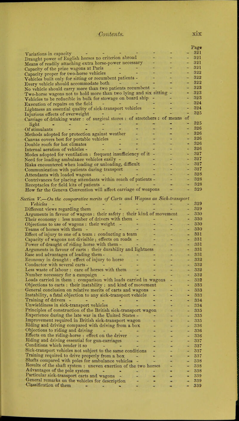 Variations in capacity - - - Draught power of English horses no criterion abroad Means of readily attaching extra horse-power necessary Capacity of the prize wagons at Paris _ _ - - Capacity proper for two-horse vehicles . _ - - Vehicles built only for sittmg or recumbent patients - - - Every vehicle should accommodate both _ - - - No vehicle should carry more than two patients recumbent - Two-horse wagons not to hold more than two lying and six sitting - Vehicles to be reducible in bulk for stowage on board ship - Execution of repairs on the field - - - Lightness an essential quality of sick-transport vehicles Injurious effects of overweight - _ - - - Carriage of drinking water : of surgical stores : of stretchers : of means light - Of stimulants - - _ - Methods adopted for protection against weather _ - - Canvas covers best for portable vehicles _ _ - - Double roofs for hot climates . _ - - - Internal aeration of vehicles - -  .  .  Modes adopted for ventilation : frequent insufficiency of it - Need for loading ambulance vehicles easily - - - - Kisks encountered when loading or unloading, difficult Communication with patients during transport _ _ - Attendants with loaded wagons - - - - Contrivances for placing attendants within reach of patients - Eeceptacles for field kits of patients - - - - - How far the Geneva Convention will affect carriage of weapons Section V.—On the comparative merits of Carts and Wagons as Sick-transport Vehicles - - 329 Different views regarding them - - - - - -329 Arguments in favour of wagons : their safety : their kind of movement - 330 Their economy : less number of drivers with them - - - - 330 Objections to use of wagons : their weight ----- 330 Teams of horses with them ------- 330 Effect of injury to one of a team : conducting a team - - - 331 Capacity of wagons not divisible ; effects on roads - - - - 331 Power of draught of riding horse with them ----- 331 Arguments in favour of carts : their durability and lightness - - 331 Ease and advantages of leading them - - - - - -331 Economy in draught: effect of injury to horse - - - - 332 Conductor with several carts ------- 332 Less waste of labour : care of horses with them _ - - _ 332 Number necessary for a campaign ------ 332 Loads carried in them : comparison with loads carried in wagons - - 332 Objections to carts : their instability : and kind of movement - - 333 General conclusion on relative merits of carts and wagons - - - 333 Instability, a fatal objection to any sick-transport vehicle - - - 333 Training of drivers -------- 334 Unwieldiness in sick-transport vehicles ----- 334 Principles of construction of the British sick-transport wagon - - 335 Experience during the late war in the United States - - - - 335 Improvement required in British sick-transport wagon - . _ 335 Riding and driving compared with driving from a box - - - 336 Objections to riding and driving ------ 335 Effects on the riding-horse : effect on the driver - - - - 336 Riding and driving essential for gim-carriages - _ - - 337 Conditions which render it so - - - - - - 337 Sick-transport vehicles not subject to the same conditions - - - 337 Training required to drive properly from a box - - - - 337 Shafts compared with poles for ambulance vehicles - - - - 338 Results of the shaft system : uneven exertion of the two horses - - 338 Advantages of the pole system ------ 338 Particular sick-transport carts and wagons ----- 339 General remarks on the vehicles for description - - - - 339 ClassificatLon of them ------- 339
