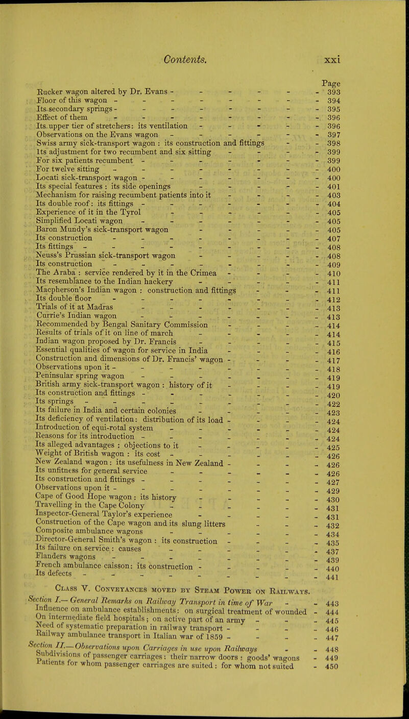 Page Bucker wagon altered by Dr. Evans - - - - - - 393 Floor of this wagon - - - - - - - 394 Its. secondary springs -------- 395 Effect of them - - - - - - -396 Its-upper tier of stretchers: its ventilation ----- sgg Observations on the Evans wagon - - - - - -397 Swiss army sick-transport wagon : its construction and fittings - - 398 Its adjustment for two recumbent and six sitting - - - - 399 Eor six patients recumbent - - - - - -399 For twelve sitting - - - - - - - - 400 Locati sick-transport wagon - - - - - - - 400 Its special features : its side openings - - - - - 401 Mechanism for raising recumbent patients into it - - - - 403 Its double roof: its fittings - - - , - - - - 404 Experience of it in the Tyrol 405 Simplified Locati wagon ------- 405 Baron Mundy's sick-transport wagon - - _ _ _ 495 Its construction - - - - - - - _ 407 Its fittings - - - - - - - - 408 Neuss's Prussian sick-transport wagon - - - - - 408 Its construction - - - - - - - 409 The Araba : service rendered by it in the Crimea - - - - 410 Its resemblance to the Indian hackery - - - - -411 Macpherson's Indian wagon : construction and fittings - - - 411 Its double floor - - - _ - . _ , 412 Trials of it at Madras 413 Carrie's Indian wagon - - - - - - -413 Recommended by Bengal Sanitary Commission - - _ _ 4^4 Results of trials of it on line of march - - - - -414 Indian wagon proposed by Dr. Francis - - - - - 415 Essential qualities of wagon for service in India - _ _ _ 416 Construction and dimensions of Dr. Francis'wagon - - - - 417 Observations upon it- - - - - - _ -418 Peninsular spring wagon - - - . . _ -419 British army sick-transport wagon : history of it - - - - 419 Its construction and fittings 420 Its springs - - - 422 Its faUure in India and certain colonies - - - - _ 423 Its deficiency of ventilation: distribution of its load - - - - 424 Introduction of equi-rotal system ^£4 Reasons for its introduction 424 Its alleged advantages : objections to it - - - - _ 425 Weight of British wagon : its cost 426 New Zealand wagon: its usefulness in New Zealand - - - _ 426 Its unfitness for general semce - - _ _ _ -426 Its construction and fittings 427 Observations upon it- - - _ _ _ _ _ ^29 Cape of Good Hope wagon: its history - - _ _ _ 430 Travelling in the Cape Colony 431 Inspector-General Taylor's experience - - - - - 431 Construction of the Cape wagon and its slung litters - - _ 432 Composite ambulance wagons 434 Director-General Smith's wagon : its construction - - _ , 435 Its failure on service : causes - Flanders wagons French ambulance caisson: its construction - - - _ Its defects Class V. Conveyances moved by Steam Power on Railways. Section I.— General Remarks on Railway Transport in time of War - - 443 Influence on ambulance establishments: on surgical treatment of wounded - 444 Un intermediate field hospitals; on active part of an army - - - 445 Need of systematic preparation in railway transport - - - - 446 Railway ambulance transport in Italian war of 1859 - - - - 447 Section II.—Observations upon Carriages in use upon Railways - - 448 ftubdivisions of passenger carriages: their narrow doors ; goods' wagons - 449 i-atients for whom passenger carriages are suited : for whom not suited - 450 437 439 440 441