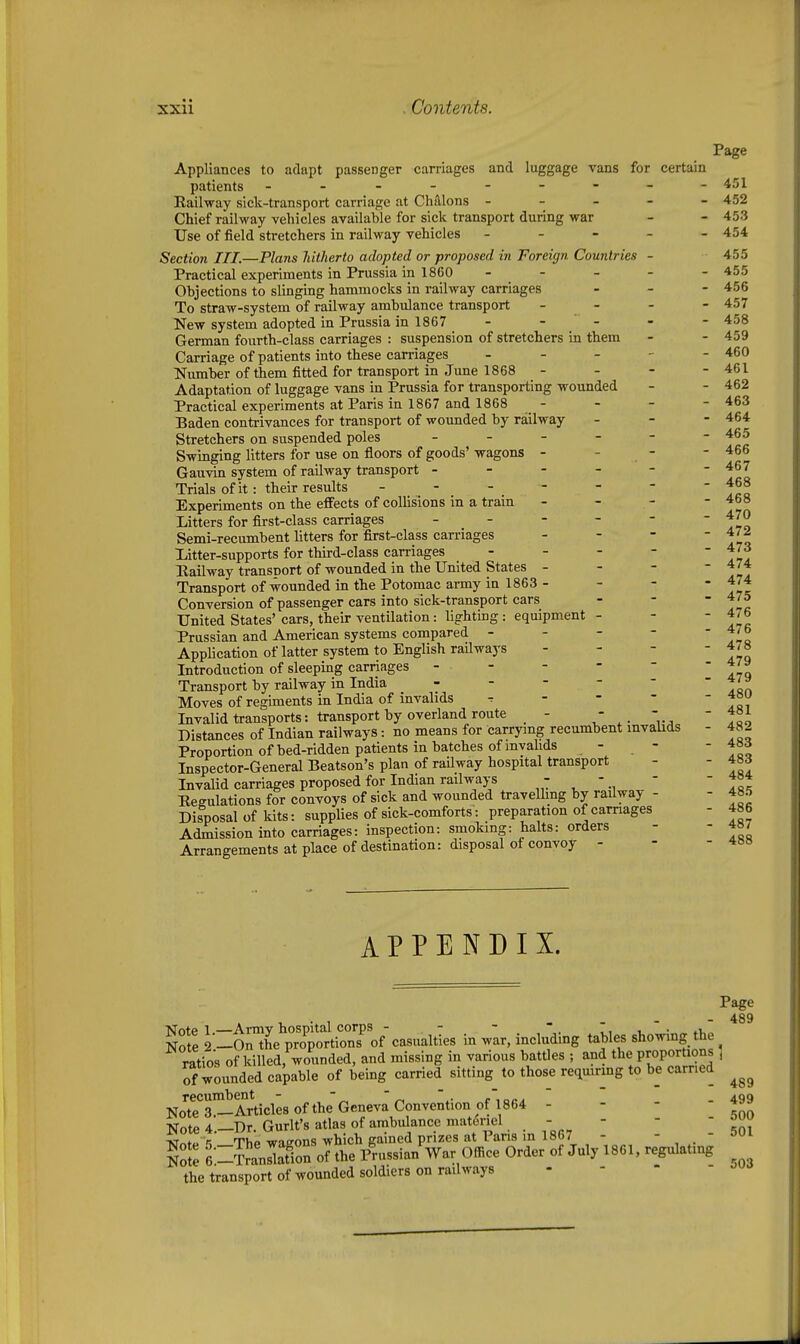 Page Appliances to adapt passenger carriages and luggage vans for certain patients ---------451 Railway sick-transport carriage at ChiHons ----- 452 Chief railway vehicles available for sick transport during war - - 453 Use of field stretchers in railway vehicles ----- 454 Section III.—Tlans hitherto adopted or proposed in Foreign Countries - 455 Practical experiments in Prussia in 1860 ----- 455 Objections to slinging hammocks in railway carriages - - - 456 To straw-system of railway ambulance transport - - - - 457 New system adopted in Prussia in 1867 - - - - - 458 German fourth-class carriages : suspension of stretchers in them - - 459 Carriage of patients into these carriages - - - - - 460 Number of them fitted for transport in June 1868 - - - - 461 Adaptation of luggage vans in Prussia for transporting wounded - - 462 Practical experiments at Paris in 1867 and 1868 - - - - 463 Baden contrivances for transport of wounded by railway - - - 464 Stretchers on suspended poles ------ 465 Swinging litters for use on floors of goods' wagons - - - - 466 Gauvin system of railway transport ------ 467 Trials of it: their results - - - - - -  fcf Experiments on the effects of collisions in a tram - - - - 468 Litters for first-class carriages ------ 470 Semi-recumbent litters for first-class carriages - - -  f liitter-supports for third-class carriages - - - - ~ zIa Eailway transnort of wounded in the United States - - - - 474 Transport of wounded in the Potomac army in 1863 - - - fit Conversion of passenger cars into sick-transport cars - -  f United States'cars, their ventilation: lighting: equipment - - ' Prussian and American systems compared - Application of latter system to English railways - - - Introduction of sleeping carriages - - Transport by railway in India . - - - - Moves of regiments in India of invalids r - - - ' Vt^ Invalid transports: transport by overland route - ' foo Distances of Indian railways: no means for carrying recumbent mvaUds - 482 Proportion ofbed-ridden patients in batches of invalids - - - 4ad Inspector-General Beatson's plan of railway hospital transport Invalid carriages proposed for Indian railways ,  ^  ., Eegulations for convoys of sick and wounded travelling by railway - Disposal of kits: supplies of sick-comforts: preparation of carnages - 486 Admission into carriages: inspection: smoTcmg: halts: orders - - 4S7 Arrangements at place of destination: disposal of convoy - - - 4B8 476 478 479 479 - 483 - 484 - 485 APPENDIX. Page - 489 S l-t7L''X^Zroic.sn.mes in .Ir, inchiking tables sho-wing th^ ratios of killed, wounded, and missing in various battles ; and the proportions ] of wounded capable of being carried sitting to those reqmring to b_e carried No'Ts^Articlesofthe Geneva Convention of 1864 - - - 499 Note 4—Dr. Gurlt's atlas of ambulance materiel . -    rm Tj^f^ ThP waffons which gained prizes at Pans in 1867 -  .  ''^ No 6-SnSn of the p'russianVar Office Order of July 1861, regulating the transport of wounded soldiers on railways - - -  ^-^