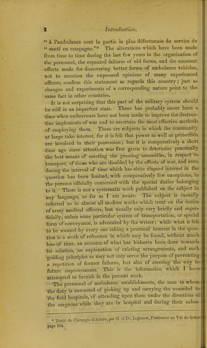  tl Tambulance sont la partie la plu8 defectueuse du service de  sant6 en campagne.^ The alterations wlrich have been made from time to time during the last few years in the organization of the personnel, the repeated failures of old forms, and the constant efforts made for discovering better forms of ambulance vehicles, not to mention the expressed opinions of many experienced oflacers, confirm this statement as regards this country; just as changes and experiments of a corresponding nature point to the same fact in other countries. It is not surprising that this part of the military system should be still in an imperfect state. There has probably never been a time when endeavours have not been made to improve the destruc- tive implements of war and to ascertain the most effective methods of employing them. These are subjects in which the community at large take interest, for it is felt that power as well as protection are involved in their possession; but it is comparatively a short time ago since attention was first given to determine practically Hhe best means of meeting the pressmg necessities, in respect to 'transport, of those who are disabled by the effects of war, and even during the interval of time which has since elapsed interest in the question has been limited, with comparatively few exceptions, to the persons officially concerned with the special duties belongmg to it. There is not a systematic work pubhshed on the subject in any language, as far as I am aware. The subject is casually •referred to in almost all modem works which treat on the duties of army medical officers, but usually only very briefly and super- ^cially, unless some particular system of transportation, or special form of conveyance, is advocated by the writer; while what is felt to be wanted by every one takmg a practical interest in the ques- tion is a work of reference in which may be found, without muchi •loss of time, an account of what has hitherto been done towards^ -its solution, an explanation of existing arrangements, and such: ^■guiding principles as may not only serve the i3urpoge of preventing: a repetition of former failures, but also of steering the way to) fature imin'ovements. This is the information which I have? attempted to furnish in the present work. ■The personnel of ambulance establishments, the men to whom. the duty is entrusted of picking up and carrying the wounded to^ 'the field hospitals, of attending upon them under the directions off the surgeons whUe they are in hospital and during theu- subse-  * Trait6 de Cbirurgie d'ArmC-e, par M. le Dr. Legouest, Professeui- au Val de Gr&ce. page 904,