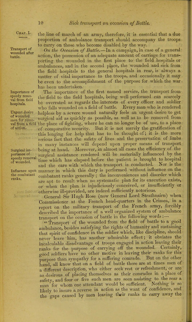 Chapel jj^^g march of an army, therefore, it is essential that a due proportion of ambulance transport should accompany the troops to carry on those who become disabled by the way. woundedafter ^^^^ Occasion of Battle.—In a campaign, in case of a general battle. action, the possession of an adequate amount of carriage for trans- porting the wounded in the first place to the field hospitals or ambulances, and in the second place, the wounded and sick from the field hospitals to the general hospitals in rear, is always a matter of vital importance to the troops, and occasionally it may be even to the accomplishment of the purpose for which the war has been undertaken. Importance of The importance of the first named service, the transport from val from^fidd ^^^^ ^^^^ hospitals, being well performed can scarcely hospital. ^ be overrated as regards the interests of every officer and soldier who falls wounded on a field of battle. Every man who is rendered Urgent desii-e helpless by a severe wound natmraUy feels an urgent desu-e to get mel fo? remo- surgical aid as quickly as possible, as well as to be removed fi-om val froin a field the place of fighting, where he can no longer be of use, to a place of action. comparative secmrity. But it is not merely the gratification of this longing for help that has to be thought of; it is the more serious fact that the safety of lives and the preservation of limbs in many instances will depend iipon proper means of transport Surgical im- being at hand. Moreover, in almost aU cases the efficiency of the portance of suro-ical assistance rendered vsdll be materially influenced by the of woSr^^^ tim? which has elapsed before the patient is brought to hospital and the care with which the transport is conducted. Nor is the Influence upon manner in which this duty is performed without mfluence on the the combatant combatant ranks generally ; the inconveniences and disorder which ranks. result when no systematic plan for its execution exists, or when the plan is injudiciously conceived, or insufficiently or otherwise ill-provided, are indeed sufficiently notorious. General Sk Hugh Rose (now General Lord Strathnaim) when Commissioner at the French head-quarters in the Crimea, in a report on the military transport of the French army, forcibly described the importance of a well organized system of ambulance transport on the occasion of battle in the following words:—  Transport of the wounded from the field of battle to a good ambulance, besides satisfying the rights of humanity and sustauiing that spu-it of confidence in the soldier which, like discipline, should never leave him, has another aduurable effect; it obviates the incalculable disadvantage of troops engaged in action leavmg their ranks for the piu-pose of carrymg off the wounded. Certauily, good soldiers have no other motive in leaving then- ranks for this piupose than sympathy for a suffering comrade. But on the other hand, all know that on a field of battle there are at times men of a different description, who either seek rest or refi-eshment, or are as deskous of placing themselves as then comrades in a place of safety, and fom' or five such men are seen assisting to the rear a man for whom one attendant would be sufficient. Nothing is so likely to insure a reverse in action as the want of confidence, and the gaps caused by men leaving tlieu- ranks to carry away the