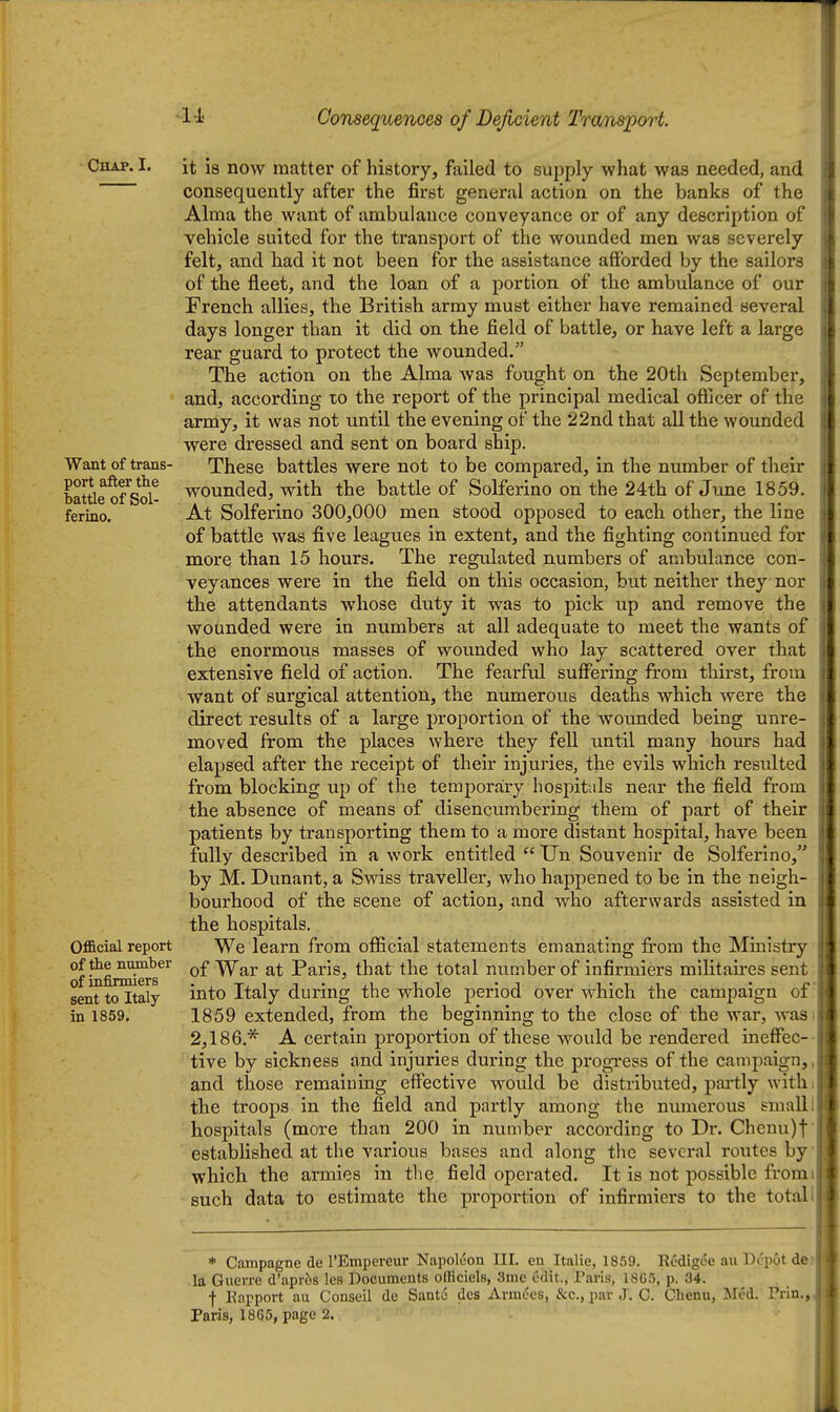 Chap. I. Want of trans- port after the battle of Sol- ferino. Official report of the number of infirmiers sent to Italy in 1859. it is now matter of history, failed to supply what was needed, and consequently after the first general action on the banks of the Alma the want of ambulance conveyance or of any description of vehicle suited for the transport of the wounded men was severely felt, and had it not been for the assistance afforded by the sailors of the fleet, and the loan of a portion of the ambulance of our French allies, the British army must either have remained several days longer than it did on the field of battle, or have left a large rear guard to protect the wounded. The action on the Alma was fought on the 20th September, and, according to the report of the principal medical officer of the army, it was not until the evening of the 22nd that all the wounded were dressed and sent on board ship. These battles were not to be compared, in the number of their wounded, with the battle of Solferino on the 24th of Jime 1859. At Solferino 300,000 men stood opposed to each other, the line of battle was five leagues in extent, and the fighting continued for more than 15 hours. The regulated numbers of ambulance con- veyances were in the field on this occasion, but neither they nor the attendants whose duty it was to pick up and remove the wounded were in numbers at all adequate to meet the wants of the enormous masses of wounded who lay scattered over that extensive field of action. The fearful suffering from thirst, from want of surgical attention, the numerous deaths which were the direct results of a large proportion of the wounded being unre- moved from the places Nvhere they fell until many hours had elapsed after the receipt of their injuries, the evils which resulted from blocking up of the temporary hospitals near the field from the absence of means of disencumbering them of part of their patients by transporting them to a more distant hospital, have been fully described in a work entitled  Un Souvenir de Solferino, by M. Dunant, a Swiss traveller, who happened to be in the neigh- bourhood of the scene of action, and who afterwards assisted in the hospitals. We learn from ofificial statements emanating from the Ministry of War at Paris, that the total number of infirmiers militaires sent into Italy during the whole period over which the campaign of 1859 extended, from the beginning to the close of the war, was 2,186.'^ A certain proportion of these would be rendered ineffec- tive by sickness and injuries during the progress of the campaign,, and those remaining effective would be distributed, partly withi the troops in the field and partly among the numerous small i hospitals (more than 200 in number according to Dr. Chenu)t established at the various bases and along the several routes by which the armies in the field operated. It is not possible from such data to estimate the proportion of infirmiers to the total i * Campagne de I'Empereur Napoleon III. en Italie, 18.59. Rcdigee au Depot def la Guerre d'apros les Documents olficiels, 3me t5dit., Paris, 18G5, p. 34. f Eapport au Conseil de Santo des Armees, &c., par J. C. Chenu, Med. Prin., Paris, 1865, page 2.