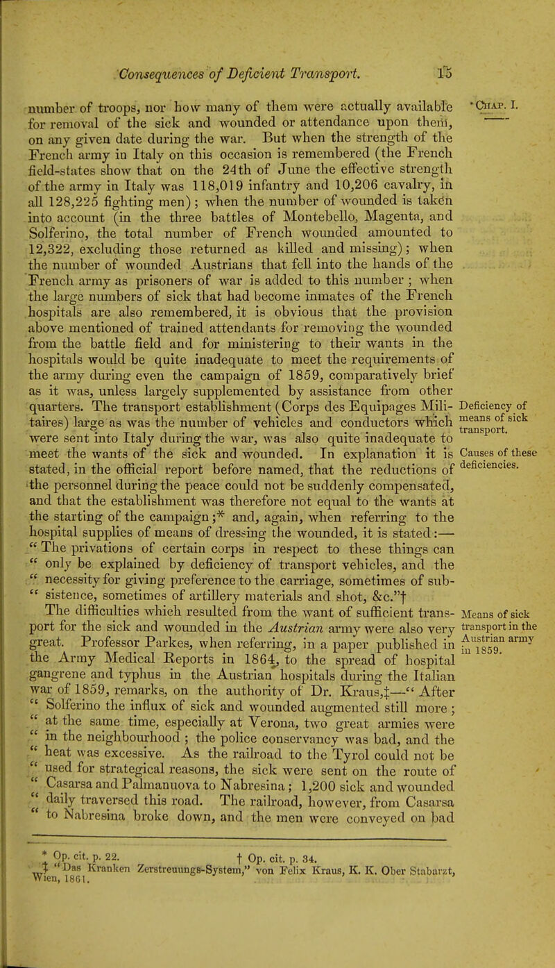 number of troops, nor how many of them were actually available Ciiap. I. for removal of the sick and wounded or attendance upon therii, on any given date during the war. But when the strength of the French ai-my in Italy on this occasion is remembered (the French field-states show that on the 24 th of June the effective strength of the army in Italy was 118,019 infantry and 10,206 cavalry, in aU 128,225 fighting men); when the number of wounded is takdn into accoimt (in the three battles of Montebello, Magenta, and Solferino, the total number of French wounded amounted to 12,322, excluding those returned as killed and missing); when the number of woimded Austrians that fell into the hands of the French array as prisoners of war is added to this number ; when the large numbers of sick that had become inmates of the French hospitals are also remembered, it is obvious that the provision above mentioned of trained attendants for removing the wounded from the battle field and for ministering to their wants in the hospitals would be quite inadequate to meet the requirements of the army during even the campaign of 1859, comparatively brief as it was, unless largely supplemented by assistance firom other quarters. The transport establishment (Corps des Equipages Mill- Deficiency of taires) large as was the number of vehicles and conductors which ^q^^ ^^^^'^ were sent into Italy during the war, was also quite inadequate to meet the wants of the sick and wounded. In explanation it is Causes of these stated, in the ofiicial report before named, that the reductions of ^efici^J^c^^s. 'the personnel during the peace could not be suddenly compensated, and that the establishment was therefore not equal to the wants at the starting of the campaign ;* and, again, when referring to the hospital supplies of means of dressing the wounded, it is stated:—  The privations of certain corps in respect to these things can  only be explained by deficiency of transport vehicles, and the  necessity for giving preference to the carriage, sometimes of sub-  sistence, sometimes of artillery materials and shot, &c.t The difficulties which resulted from the want of sufficient trans- Means of sick port for the sick and wounded in the Austrian army were also very transport in the great. Professor Parkes, when referring. In a paper pubHshed in ^fsgg^™^ the Army Medical Eeports in 1864, to the spread of hospital gangrene and typhus in the Austrian hospitals dm'ing the Italian war of 1859, remarks, on the authority of Dr. Kraus,^— After  Solferino the influx of sick and wounded augmented still more ;  at the same time, especially at Verona, two great armies were in the neighbourhood ; the police conservancy was bad, and the heat was excessive. As the raih-oad to the Tyrol could not be  used for strategical reasons, the sick were sent on the route of  Casarsa and Palmanuova to Nabresina; 1,200 sick and wounded /| daily traversed this road. The railroad, however, from Casarsa  to Nabresina broke down, and the men were conveyed on bad * Op. cit. p. 22. f Op. cit. p. 34. 'xc^ ' Kranken Zerstreuungs-System, von Felix Kraus, K. K. Ober Stabarzt, Wien, 18G1.