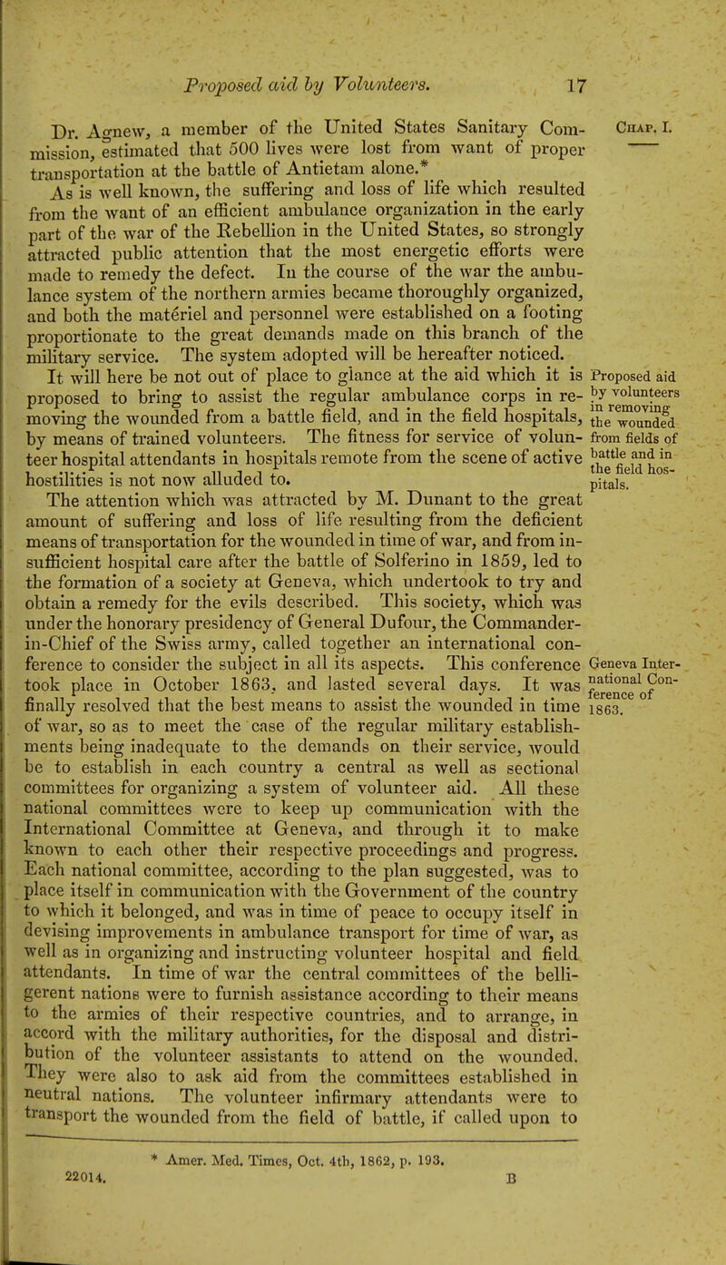 Dr. Ao-nevv, a member of the United States Sanitary Com- Chap. I. mission, estimated that 500 lives were lost from want of proper transportation at the battle of Antietam alone.*_ As is well knoAvn, the suffering and loss of life which resulted from the want of an efficient ambulance organization in the early part of the war of the Eebellion in the United States, so strongly attracted public attention that the most energetic efforts were made to remedy the defect. In the course of the war the ambu- lance system of the northern armies became thoroughly organized, and both the materiel and personnel were established on a footing proportionate to the great demands made on this branch of the military service. The system adopted will be hereafter noticed. It will here be not out of place to glance at the aid which it is Proposed aid proposed to bring to assist the regular ambulance corps in re- ?y volunteers moving the wounded from a battle field, and in the field hospitals, Ihe'^^undfd by means of trained volunteers. The fitness for service of volun- from fields of teer hospital attendants in hospitals remote from the scene of active ^5*1^ 1 'T,' • j_ n J 1 the field hos- hostilities IS not now aiiuaea to. pitais. The attention which was attracted by M. Dunant to the great amount of suffering and loss of life resulting from the deficient means of transportation for the wounded in time of war, and from in- sufficient hospital care after the battle of Solferino in 1859, led to the formation of a society at Geneva, Avhich undertook to try and obtain a remedy for the evils described. This society, which was under the honorary presidency of General Dufour, the Commander- in-Chief of the Swiss army, called together an international con- ference to consider the subject in all its aspects. This conference Geneva Inter- took place in October 1863, and lasted several days. It was 9°°- * ' IGrGHCG Or finally resolved that the best means to assist the wounded in time ises. of war, so as to meet the case of the regular military establish- ments being inadequate to the demands on their service, Avould be to establish in each country a central as well as sectional committees for organizing a system of volunteer aid. AH these national committees were to keep up communication with the International Committee at Geneva, and through it to make known to each other their respective proceedings and progress. Each national committee, according to the plan suggested, was to place itself in communication with the Government of the country to which it belonged, and was in time of peace to occupy itself in devising improvements in ambulance transport for time of war, as well as in organizing and instructing volunteer hospital and field attendants. In time of war the central committees of the belli- gerent nations were to furnish assistance according to their means to the ai-mies of their respective countries, and to arrange, in accord with the military authorities, for the disposal and distri- bution of the volunteer assistants to attend on the wounded. They were also to ask aid from the committees established in neutral nations. The volunteer infirmary attendants were to transport the wounded from the field of battle, if called upon to * Amer. Med. Times, Oct. 4th, 1862, p. 193. 22014. B