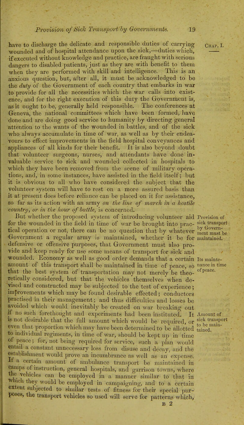 have to dischai-ge the delicate and responsible duties of carrying Chap. I. wounded and of hospital attendance upon the sick,—duties which, if executed without knowledge and practice, are fraught with serious dangers to disabled patients, just as they are with benefit to them when they are performed with skill and intelligence. This is an anxious question, but, after all, it must be acknowledged to be the duty of the Government of each country that embarks in war to provide for all the necessities which the war calls into exist- ence, and for the right execution of this duty the Government is, as it ought to be, generally held responsible. The conferences at Geneva, the national committees which have been formed, have done and are doing good service to humanity by directing general attention to the wants of the wounded in battles, and of the sick who always accumulate in time of war, as well as by their endea- vours to effect improvements in the field hospital conveyances and appliances of all kinds for their benefit. It is also beyond doubt that volunteer surgeons, nurses, and attendants have done in- valuable service to sick and wounded collected in hospitals to which they have been rejnoved from t'ne scene of military opera- tions, and, in some instances, have assisted in the field itself; but it is obvious to all who have considered the subject that the volunteer system will have to rest on a more assured basis than it at present does before reliance can be placed on it for assistance, so far as its action with an army on the Une of march in a hostile country, or in the hour of battle, is concerned. But whether the proposed s]rstem of introducing volunteer aid Provision of for the wounded in the field in time of war be brought into prac- ^^^^ transport tical operation or not, there can be no question that by whatever meiS must be Government a regular army is maintained, whether it be for maintained. ^ defensive or offensive purposes, that Government must also pro- vide and keep ready for use some means of transport for sick and wounded. Economy as well as good order demands that a certain Its mainte- amount of this transport shall be maintained in time of peace, so nance in time that the best system of transportation may not merely be theo- ^^P^^^^- retically considered, but that the vehicles themselves'when de- vised and constructed may be subjected to the test of experience; im{)rovements which may be found desirable effected; conductors practised in their management; and thus difficulties and losses be avoided which would inevitably be created on war breaking out if no such forethought and experiments had been instituted. It Amount of is not desirable that the full amoimt which would be reqimed, or ^'^'^ transport even that proportion wMchmay have been detennmed to be allotted Idned™' to individual regiments, in time of war, should be kept up in time of peace; for, not bemg required for service, such a plan woidd entail a constant imnecessary loss from disuse and decay, and the establishment would prove an incumbrance as well as an expense. ■II a certain amount of ambulance transport be maintained in ^^•^P^ instruction, general hospitals, and garrison tovaxB, where the vehicles can be employed in a manner similar to that in ^mch they would be employed in campaigning, and to a certain extent subjected to similar tests of fitness for their special ])ur- poses, the transport vehicles so used will serve for patterus wliich, B 2