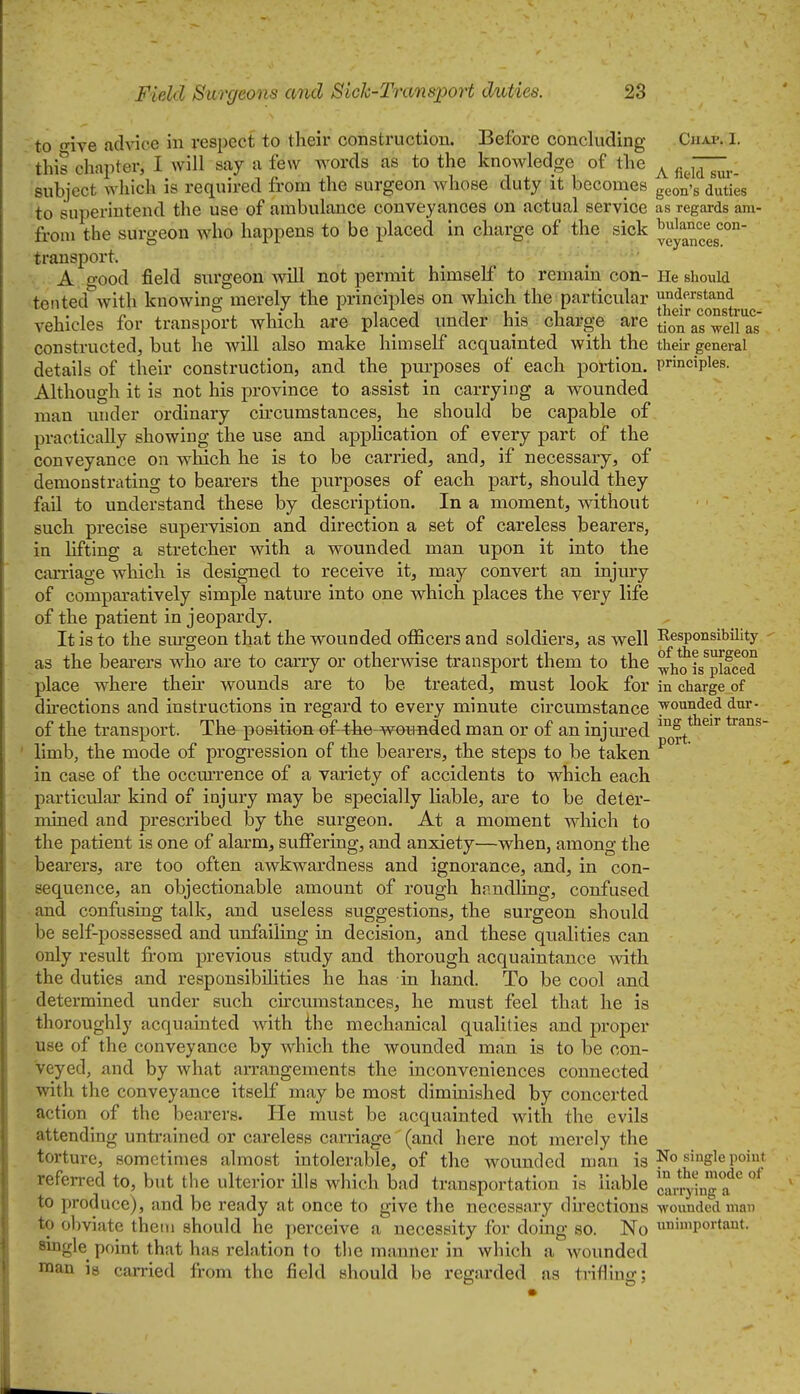 to five advice in respect to their construction. Before concluding Cjiap. I. this chapter, I will say a few words as to the knowledge of the ^ ^^^7;;^^. subject which is required from the surgeon whose duty it becomes geon^g duties to superintend the use of ambulance conveyances on actual service as regards am- from the surgeon who happens to be placed in charge of the sick ^gy^;^^^' transport. A good field surgeon will not permit himself to remain con- He should tented Avith knowing: merely the principles on which the particular understand , . , r. ° , 1 • 1 1 J 1 u- T, their construc- vehicles for transport which are placed under his charge are ^^^^ constructed, but he will also make himself acquainted with the their general details of their construction, and the purposes of each portion, principles. Although it is not his province to assist in carrying a wounded man under ordinary cu'cumstances, he should be capable of practically showing the use and apphcation of every part of the conveyance on which he is to be carried, and, if necessary, of demonstrating to bearers the purposes of each part, should they fail to understand these by description. In a moment, without such precise supervision and direction a set of careless bearers, in lifting a stretcher with a wounded man upon it into the carriage which is designed to receive it, may convert an injury of comparatively simple nature into one which places the very life of the patient in jeopardy. It is to the siugeon that the wounded officers and soldiers, as well Responsibility as the bearers who are to carry or otherwise transport them to the ^Vo is^placed place where their wounds are to be treated, must look for in charge of directions and instructions in regard to every minute circumstance wounded dm-- of the transport. The position of 4hte-wouflded man or of an injm^ed ™S^tJieir trans- limb, the mode of progression of the bearers, the steps to be taken in case of the occurrence of a variety of accidents to which each particular kind of injury may be specially liable, are to be deter- mined and jDrescribed by the surgeon. At a moment which to the patient is one of alarm, suffering, and anxiety—when, among the bearers, are too often awkwardness and ignorance, and, in con- sequence, an objectionable amount of rough hnndling, confused and confusing talk, and useless suggestions, the surgeon should be self-possessed and unfailing in decision, and these qualities can only result from previous study and thorough acquaintance with the duties and responsibihties he has in hand. To be cool and determined under such circumstances, he must feel that he is thoroughly acquainted with the mechanical qualities and proper use of the conveyance by which the wounded man is to be con- veyed, and by what arrangements the inconveniences connected with the conveyance itself may be most diminished by concerted action of the bearers. He must be acquainted with the evils attending untrained or careless carriage (and here not merely the torture, sometimes almost intolerable, of the wounded man is No single poiut referred to, but the ulterior ills which bad transportation is liable carfyinga^* to produce), and be ready at once to give the necessary du-ections wounded man to obviate theni should he perceive a necessity for doing so. No ''portant. single point that has relation to the manner in which a wounded raan is carried from the field should be regarded as tiifling;