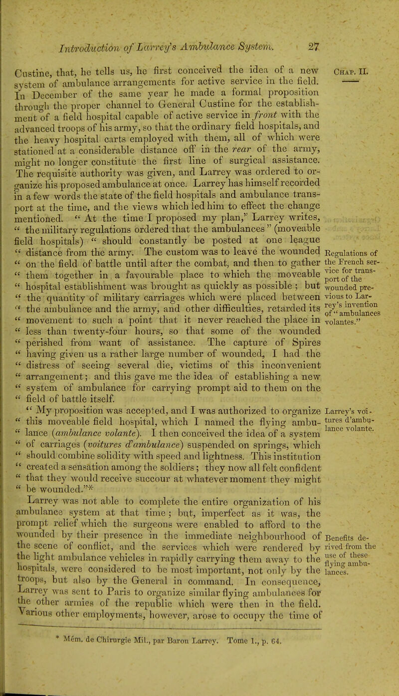 Custine, that, he tells us, he first conceived the idea of a new Chap, 11. system of ambulance arrangements for active service in the field. —^ In December of the same year he made a formal proposition through the proper channel to General Custine for the establish- ment of a field hospital capable of active service in front with the advanced troops of his army, so that the ordinary field hospitals, and the heavy hospital carts employed with them, all of which were stationed at a considerable distance off in the rear of the army, might no longer constitute the first line of surgical assistance. The requisite authority was given, and Larrey was ordered to or- ganize his proposed ambulance at once. Larrey has himself recorded in a few words the state of the field hospitals and ambulance trans- port at the thne, and the views which led him to effect the change mentioned.  At the time I proposed my plan, Larrey writes,  the mihtary regulations ordered that the ambulances  (moveable field hospitals)  should constantly be posted at one league  distance from the army. The custom was to leave the wounded Eegulations of « on the field of battle until after the combat, and then to gather the French ser-  them together in a favourable place to which the ^^oveable ^'JJJfJ°'*^*^^°^  hospital establishment was brought as quickly as possible ; but wounded pre-  the quantity of military carriages which were placed between vioustoLar- the ambulance and the army, and other difficulties, retarded its ofT^mbulances  movement to such a point that it never reached the place in volantes.  less than twenty-four hours, so that some of the wounded  perished fi-om want of assistance. The capture of Spires  having given us a rather large number of wounded, I had the  distress of seeing several die, victims of this inconvenient  arrangement; and this gave me the idea of establishing a new  system of ambulance for carrying prompt aid to them on the « field of battle itself My proposition was accepted, and I was authorized to organize Larrey's vdi- ** this moveable field hospital, which I named the flying ambu- ^^^'^^ '^'^i^^t'e*  lance {ambulance volante). I then conceived the idea of a system « of carriages (voitures d^ambulance) suspended on springs, which  should combine solidity with speed and lightness. This institution  created a sensation among the soldiers; they now all felt confident  that they would receive succour at whatever moment they might  be wounded.* Larrey was not able to complete the entire organization of his ambulance system at that time ; but, imperfect as it was, the prompt relief which the surgeons were enabled to afford to the wounded by their presence in the immediate neighbourhood of Benefits de- the scene of conflict, and the services which were rendered by ved from the the light ambulance vehicles in rapidly carrymg them away to the jj^^niambu- hospitals, were considered to be most important, not only by the \^fs. troops, but also by the General in conamand. In consequence, Larrey was sent to Paris to organize similar flying ambulances for the other armies of the republic which were then in the field. V arious other employments, however, arose to occujiy the time of * Mem. de Chirurgie Mil., par Baron Larrey. Tome 1., p. G4.