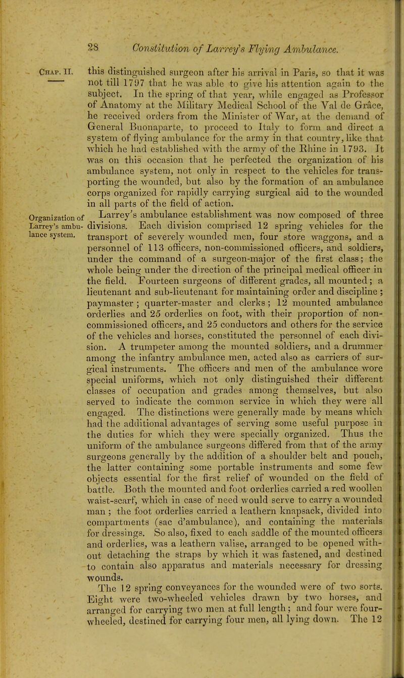 Chap. II. this distinguished surgeon after his arrival in Paris, so that it was not till 1797 that he was ahle to give his attention again to the subject. In the spring of that year, while engaged as Professor of Anatomy at the Military Medical School of the Val de Grace, he received orders from the Minister of War, at the demand of General Buonaparte, to proceed to Italy to form and direct a system of flying ambulance for the army in that country, like that which he had established with the armv of the Rhine in 1793. It was on this occasion that he perfected the organization of his ambulance system, not only in respect to the vehicles for trans- porting the wounded, but also by the formation of an ambulance corps organized for rapidly carrying surgical aid to the wounded in all parts of the field of action. Organization of Larrey's ambulance establishment was now composed of three Larrey's ambu- divisions. Each division comprised 12 spring vehicles for the lance system, transport of severely wounded men, four store waggons, and a personnel of 113 officers, non-commissioned officers, and soldiers, under the command of a surgeon-major of the first class; the whole being under the direction of the principal medical officer in the field. Fourteen surgeons of different grades, aU mounted; a lieutenant and sub-lieutenant for maintaining order and discipline ; paymaster ; quarter-master and clerks; 12 mounted ambulance orderlies and 25 orderlies on foot, with their proportion of non- commissioned officers, and 25 conductors and others for the service of the vehicles and horses, constituted the personnel of each divi- sion. A trumpeter among the mounted soldiers, and a drummer among the infantry ambulance men, acted also as carriers of sur- gical instruments. The officers and men of the ambulance wore special uniforms, which not only distinguished their different classes of occupation and grades among themselves, but also served to indicate the common service in which they were all engaged. The distinctions were generally made by means which had the additional advantages of serving some useful purpose in the duties for which they were specially organized. Thus the uniform of the ambulance surgeons differed from that of the army surgeons generally by the addition of a shoulder belt and pouch, the latter containing some portable instruments and some few objects essential for the first relief of wounded on the field of battle. Both the mounted and foot orderlies carried a red woollen waist-scarf, which in case of need would serve to carry a wounded man; the foot orderlies carried a leathern knapsack, divided into compartments (sac d'ambulance), and containing the materials for dressings. So also, fixed to each saddle of the mounted officers and orderlies, was a leathern valise, arranged to be opened with- out detaching the straps by which it was fastened, and destined to contain also apparatus and materials necessary for dressing wounds. The 12 spring conveyances for the wounded were of two sorts. Eio-ht Avere two-wheeled vehicles drawn by two horses, and arranfj-ed for carrying two men at full length ; and four were four- wheeled, destined for carrying four men, all lying down. The 12