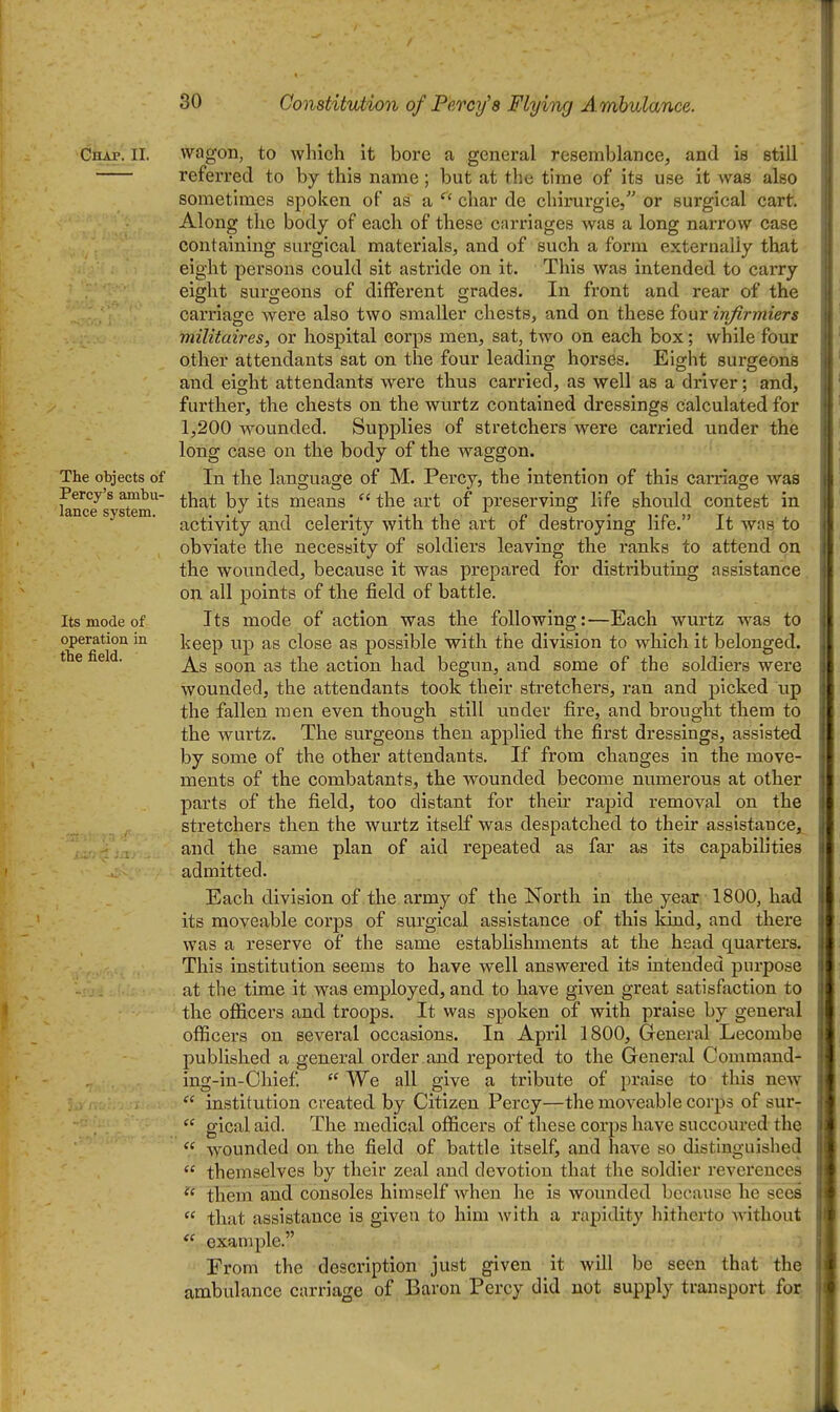 Chap. II. The objects of Percy's ambu- lance system. Its mode of operation in the field. wagon, to which it bore a general resemblance, and is still referred to by this name; but at the time of its use it was also sometimes spoken of as a  char de chir-urgie, or surgical cart. Along the body of each of these carriages was a long narrow case containing surgical materials, and of such a form externally that eight persons could sit astride on it. This was intended to carry eight surgeons of diflferent grades. In front and rear of the carriage were also two smaller chests, and on these four infirmiers militaii^es, or hospital corps men, sat, two on each box; while four other attendants sat on the four leading horses. Eight surgeons and eight attendants were thus carried, as well as a driver; and, further, the chests on the wurtz contained dressings calculated for 1,200 wounded. Supplies of stretchers were carried under the long case on the body of the waggon. In the language of M. Percy, the intention of this carnage was that by its means  the art of preserving life should contest in activity and celerity with the art of destroying life. It was to obviate the necessity of soldiers leaving the ranks to attend on the wounded, because it was prepared for distributing assistance, on all points of the field of battle. Its mode of action was the following:—Each wurtz was to keep up as close as possible with the division to which it belonged. As soon as the action had begun, and some of the soldiers were wounded, the attendants took their stretchers, ran and picked up the fallen men even though still under fire, and brought them to the wurtz. The surgeons then applied the first dressings, assisted by some of the other attendants. If from changes in the move- ments of the combatants, the wounded become numerous at other parts of the field, too distant for their rapid removal on the stretchers then the wurtz itself was despatched to their assistance, and the same plan of aid repeated as far as its capabilities admitted. Each division of the army of the North in the year 1800, had its moveable coi'ps of surgical assistance of this Idnd, and there was a reserve of the same estabUshments at the head quarters. This institution seems to have well answered its intended purpose at the time it was employed, and to have given great satisfaction to the officers and troops. It was spoken of with praise by general officers on several occasions. In April 1800, General Lecombe published a general order , and reported to the General Command- ing-in-Ohief.  We all give a tribute of praise to this new  institution created by Citizen Percy—the moveable corps of sur-  glcal aid. The medical officers of these corps have succoured the  wounded on the field of battle itself, and have so distinguished  themselves by their zeal and devotion that the soldier reverences them and consoles himself when he is wounded because he sees  that assistance is given to him with a rapidity hitherto without  example. From the description just given it will be seen that the ambulance carriage of Baron Percy did not supply transport for