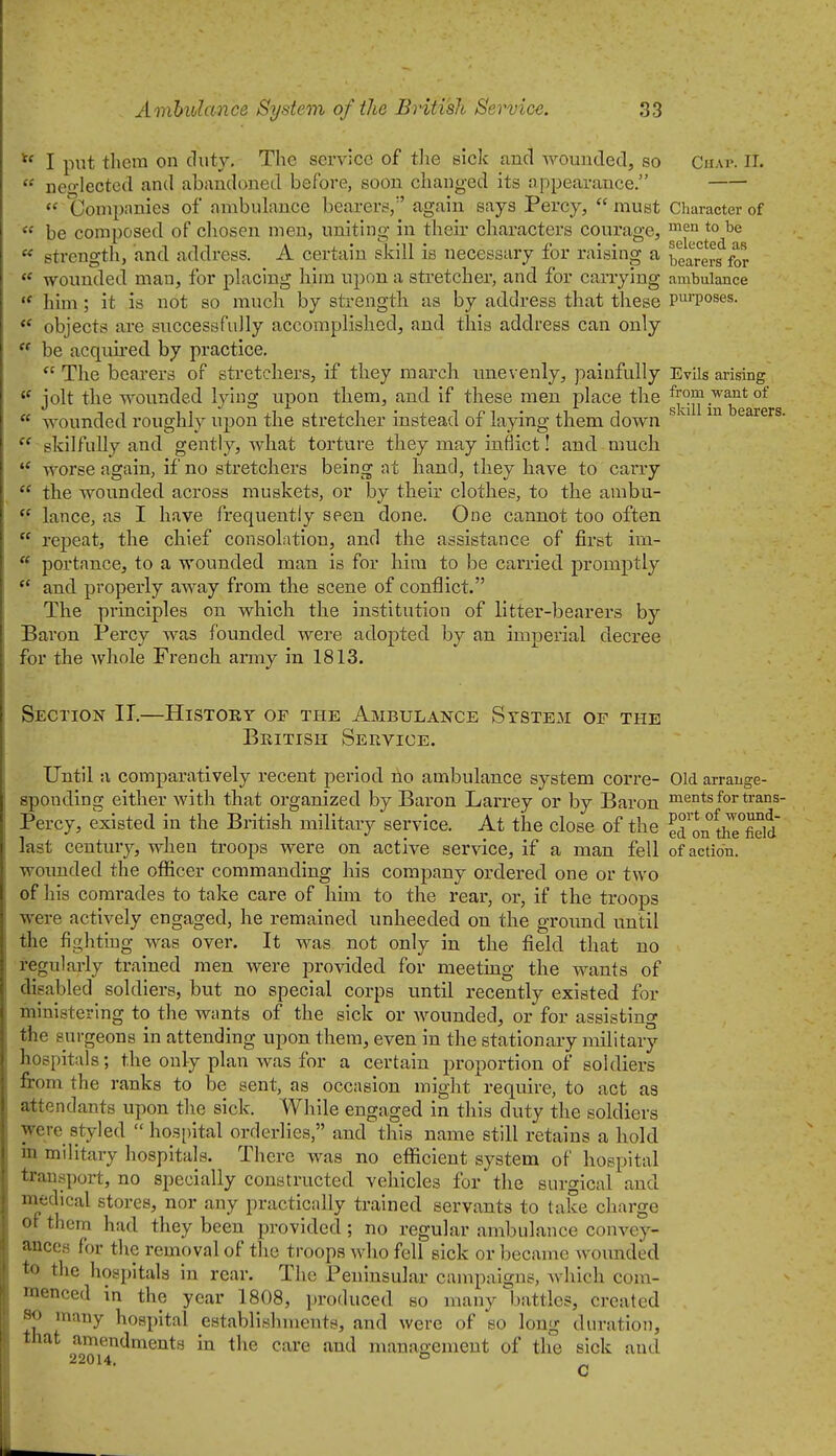  I put them on duty. The service of tlie sick and Avounded, so CnAi>. IT.  neo-lected and abandoned before, soon changed its appearance.  Compimies of ambulance bearers/' again says Percy,  must Character of be composed of chosen men, uniting in their characters courage, '^^^o ^ strength, and address. A certain skill is necessary for raising a bearers for ** wounded man, for placing him upon a stretcher, and for carrying ambulance him; it is not so much by strength as by address that these P'Poses. objects are snccessfuJly accomplished, and this address can only  be acquired by practice.  The bearers of stretchers, if they march unevenly, painfully Evils arising jolt the wounded lying upon them, and if these men place the from want of  wounded roughly upon the stretcher instead of laying them down ^ earers.  skilfuUy and gently, what torture they may inflict! and much  worse again, if no stretchers being at hand, they have to carry  the wounded across muskets, or by their clothes, to the ambu-  lance, as I have frequently seen done. One cannot too often  repeat, the chief consolation, and the assistance of first im-  portance, to a wounded man is for him to be carried promptly ** and properly away from the scene of conflict. The principles on which the institution of litter-bearers by Baron Percy was founded were adopted by an imperial decree for the whole French army in 1813. Section IT.—History of the Ambulance System of the Beitish Service. Until a comparatively recent period ho ambulance system corre- Old arrange- sponding either with that organized by Baron Larrey or by Baron ments for trans- Percy, existed in the British military service. At the close of the ed on tlTeTld last century, when troops were on active service, if a man fell of action, wounded the officer commanding liis company ordered one or two of his comrades to take care of him to the rear, or, if the troops were actively engaged, he remained unheeded on the ground until the fightrug was over. It was not only in the field that no regularly trained men were provided for meeting the wants of disabled soldiers, but no special corps until recently existed for ministering to the wtmts of the sick or wounded, or for assisting the surgeons in attending upon them, even in the stationary military hospitals; the only plan was for a certain proportion of soldiers from the ranks to be sent, as occasion might require, to act as attendants upon the sick. While engaged in this duty the soldiers were styled hospital orderlies, and this name still retains a hold in military liospitals. There was no efl&cient system of hospital transport, no specially constructed vehicles for the surgical and medical stores, nor any practically trained servants to take charge of them had they been provided; no regular ambulance convey- ances for the removal of the troops who fell sick or became wounded to the hospitals in rear. The Peninsular campaigns, which com- menced in the year 1808, produced so many Ijattles, created so many hospital establishments, and were of so long duration, that amendments in the care and management of the sick and 22014. ° C