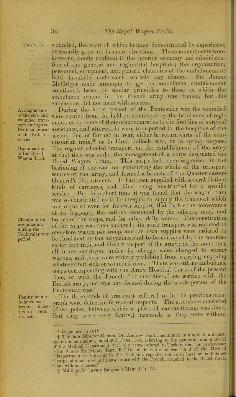 Chap. II. Arrangements of the sick and wounded trans- port during the Peninsular war in the British service. Organization of the Royal Wagon Train. wounded, the want of which became demonstrated by experience- necessarily grew up in many directions. These amendments were however, chiefly confined to the interior economy and administra- tion of the general and regimental hospitals; the organization, personnel, equipment, and general character of the ambulances, or field hospitals, underwent scarcely any change. Sir James McGrigor made attempts to get an ambulance establishment sanctioned, based on similar principles to those on which the ambulance system in the French army was framed, but his- endeavours did not meet with success. During the latter period of the Peninsular war the wounded were carried from the field on stretchers by the bandsmen of regi- ments or by some of their other comrades to the first line of surgical assistance, and afterwards were transported to the hospitals of the second line or further in rear, either in return carts of the com- missariat train,'^ or m lured bidlock cars, or in spring wagons. The regular wheeled transport on the establishment of the army at that time was under the management of a corps designated the Koyal Wagon Train. This corps had been organized in the beginning of the war for conducting thie whole of the transport service of the army, and formed a branch of the Quartermaster- General's Department. It had been supplied y^ith several distinct kinds of carriages, each kind being constructed for a specific But in a short time it was found that the wagon train service. Change in its organization during the Peninsular war period. Peninsular am- bulance con- veyances defec- tive in several respects. was so constituted as to be unequal to supply the transport which was required even for its own support, that is, for the conveyance of its baggage, the rations consumed by the officers, men, and horses of the corps, and its other daily wants. The constitution of the corps was then changed ; its store transport was reduced to one store wagon per troop, and its own supplies were ordered to be furnished by the magazines, and to be conveyed by the commis- sariat cart train and hired transport of the army; at the same time all other carriages under its charge were changed to spring wagons, and these were strictly prohibited from carrying an}i;hing whatever but sick or wounded men. There was still no ambulance corps corresponding with the Army Hospital Corps of the jjresent time, or with the French  Brancardiers, on ser^dce Avith the British army, nor was any formed during the whole period of the Peninsular war.f The three kinds of transport referred to in the jjrevious para- graph were defective in several respects. The stretchers consisted of two poles, between which a piece of canvas ticking Avas fixed. But they were very faulty,^ inasmuch as they were without * Organized in 1812. . j ^ + The late Director-General Dr. Andrew Smith mentioned m a note to a depart- mental memorandum, dated 20th June 1854, referring to the personnel and mat(?riel of the Medical Department with the army ordered to Turkey, that Ins predecessor « Sir James McGrigor, Bart, K.C.B., nuide while he was chief of the Medical  Department of the army in the Peninsula repeated efforts to have an ambniauce  corps similar to what he saw in use with the French, attached to the British lorce, but without success. X Millingen's  Army Surgeon's Manual, p. 21.