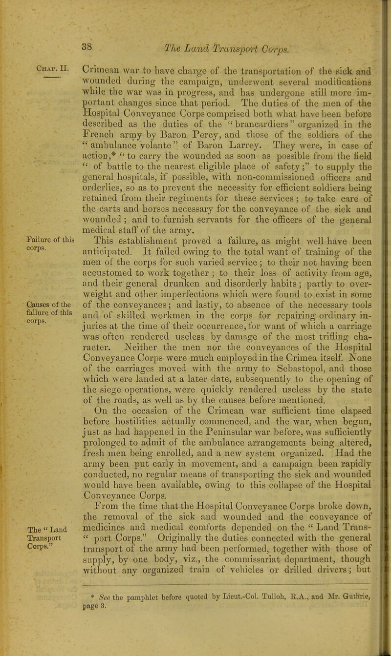 The Land Transport Corps. Ciwv. II. Failure of this corps. Causes of the failure of this corps. The  Land Transport Corps. Crimean war to have charge of the transportation of the sick and wounded during- the campaign, underwent several modifications while the war was in progress, and has undergone still more im- portant changes since that period. The duties of the men of the Plospital Conveyance Corps comprised botli what have been before described as the duties of the  brancardiers organized in the French army by Baron Percy, and those of the soldiers of the  ambulance volante of Baron Larrey. They were, in case of action,* to carry the wounded as soon as possible from the field of battle to the nearest eligible place of safety; to supply the general hospitals, if possible, with non-commissioned officers and orderlies, so as to prevent the necessity for efficient soldiers being retained from their regiments for these services ; to take care of the carts and horses necessary for the conveyance of the sick and wounded ; and to furnish servants for the officers of the general medical stalF of the army. This establishment proved a failure, as might well have been anticipated. It failed owing to the total want of training of the men of the corps for such varied service ; to their not having been accustomed to work together ; to their loss of activity from age, and their general drunken and disorderly habits; partly to over- weight and other imperfections which were found to exist in some of the conveyances; and lastly, to absence of the necessary tools and of skilled workmen in the corps for repairing ordinary in- juries at the time of their occurrence, for want of which a carriage was often rendered useless by damage of the most trifling cha- racter. Neither the men nor the conveyances of the Hospital Conveyance Corps were much employed in the Crimea itself None of the carriages moved with the army to Sebastopol, and those which were landed at a later date, subsequently to the opening of the siege operations, were quickly rendered useless by the state of the roads, as well as by the causes before mentioned. On the occasion of the Crimean war sufficient time elapsed before hostilities actually commenced, and the war, when begun, just as had happened in the Peninsular war before, was sufficiently prolonged to admit of the ambulance arrangements being altered, fresh men being enrolled, and a new system organized. Had the army been put early in movement, and a campaign been rapidly conducted, no regular means of transporting the sick and wounded would have been available, owing to this collapse of the Hospital Conveyance Corps. From the time that the Hospital Conveyance Corps broke down, the removal of the sick and wounded and the conveyance of inedicines and medical comforts depended on the  Land Trans-  port Corps. Originally the duties connected with the general transport of the army had been peiformed, together with those of supply, by one body, viz., the commissariat department, though without any organized train of vehicles or drilled drivers; but * Sea the pamphlet before quoted by Lieut.-Col. TuUob, E.A., and Mr. Guthtie, page 3.