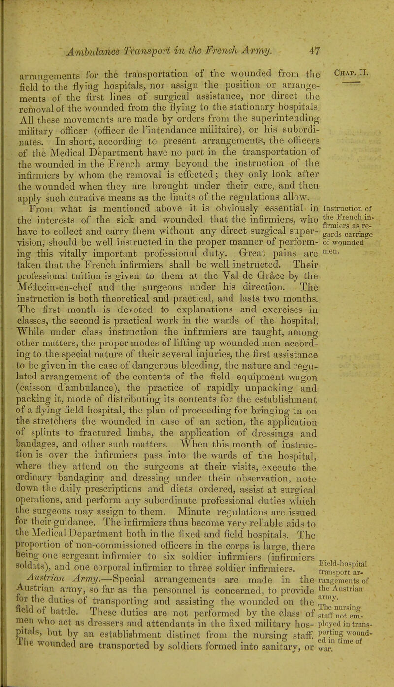 arrano-emeuts for the transportation of the wounded from the Chap. II. field the flying hospitals, nor assign the position or arrange- ~~~~ ments of the first lines of surgical assistance, nor direct the removal of the wounded from the flying to the stationary hospitals. All these movements are made by orders from the superintending military ofl^icer (ofiicer de I'intendance militaire), or his subordi- nates. In short, according to present arrangements, the officers of the Medical Department have no part in the transportation of the wounded in tlie French army beyond the instruction of the infirmiers by whom the removal is effected; they only look after the wounded when they are brought under their care, and then apply such curative means as the limits of the regulations allow. From what is mentioned above it is obviously essential in Instruction of the interests of the sick and wounded that the infirmiers, who g^^^g^ag^/g'^' have to collect and carry them without any direct surgical super- g^rdg carriage vision, should be well instructed in the proper manner of perform- of wounded ing this vitally important professional duty. Great pains are taken that the French infirmiers shall be well instructed. Their professional tuition is given to them at the Val de Grace by the Mddecin-en-chef and the surgeons under his direction. The instruction is both theoretical and practical, and lasts two months. The first month is devoted to explanations and exercises in classes, the second is practical work in the wards of the hospital. While under class instruction the infirmiers are tausrht, amono* other matters, the proper modes of lifting up wounded men accord- ing to the special nature of their several injuries, the first assistance to be given in the case of dangerous bleeding, the nature and regu- lated arrangement of the contents of the field equipment wagon (caisson d'ambulance), the practice of rapidly unpacking and packing it, mode of distributing its contents for the establishment of a flying field hospital, the plan of proceeding for bringing in on the stretchers the wounded in case of an action, the application of splints to fractured limbs, the application of dressings and bandages, and other such matters. When this month of instruc- tion is over the infirmiers pass into the wards of the hospital, where they attend on the surgeons at their visits, execute the ordinary bandaging and dressing under their observation, note down the daily prescriptions and diets ordered, assist at surgical operations, and perform any subordinate professional duties which the surgeons may assign to them. Minute regulations are issued for their guidance. The infirmiers thus become very reliable aids to the Medical Department both in the fixed and field hospitals. The proportion of non-commissioned officers in the corps is large, there being one sergeant infirmier to six soldier infirmiers (infirmiers soldats), and one corporal infirmier to three soldier infirmiers. ^-anspmar-'^ Austrian Army.—Special arrangements are made in the rangements of Austrian a,rmy, so far as the personnel is concerned, to provide ^strian for the duties of transporting and assisting the wounded on the ^^j^^^ ^.. field of battle. These duties are not performed by the class of staff uot^em- men who act as dressers and attendants in the fixed military hos- ployed in trans- pitals, but by an establishment distinct from the nursing staff. P'.*'? ^ound- Ahe wounded are transported by soldiers formed into sanitary, or wan