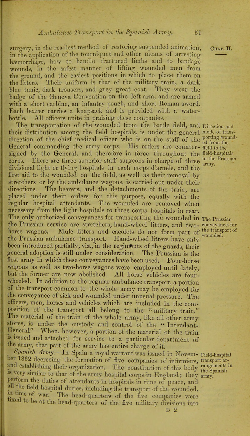 ■snrgeiy, in the readiest mefliod of restoring snspended animation, Chap, n. in the application of the tourniquet and other means of arresting hfeniorrhage, how to handle iractured limbs and to bandage wounds, in the safest manner of lifting wounded men from the ground, and the easiest positions in which to place them on the litters. Their uniform is that of the military train, a dark blue tunic, dark trousers, and grey great coat. They wear the badge of the Geneva Convention on the left arm, and are armed with a short carbine, an infantry pouch, and short Roman sword. Each bearer carries a knapsack and is provided with a water- bottle. All officers unite in praising these companies. The transportation of the wounded from the bnttlc field, and Direction and their distribution among the field hospitals, is under the general ™ode of trans- direction of the chief medical officer who is on the staff of the P?f 7/™^- 1 T ,1 TT- 1 ed from the (ireneral commandmg the army corps. His orders are counter-field to the signed by the General, and therefore in force tlu'oughout the field-hospitals corps. There ai-e three superior staff surgeons in charge of three -Prassian divisional light or flying hospitals in each corps d'armde, and the first aid to the wounded on the field, as well as their removal by stretchers or by the ambulance wagons, is carried out under their directions. The bearers, and the detachments of the train, are placed under their orders for this purpose, equally with the regular hospital attendants. The wounded are removed when necessary from the light hospitals to three corps hospitals in rear. The only authorized conveyances for transporting the wounded in The Prussian the Prussian service are stretchers, hand-wheel litters, and two- conveyances for horse wagons. Mule litters and cacolets do not form part of ^o^Q^e^^^^* the Prussian ambulance transport Hand-wheel litters have only been introduced partially, viz., in the regiments of the guards, their general adoption is still under consideration. The Prussian is the first array in which these conveyances have been used. Four-horse wagons as well as two-horse wagons were employed until lately, but the former are now abolished. All horse vehicles are four- wheeled. In addition to the regular ambulance transport, a portion of the transport common to the whole army may be employed for the conveyance of sick and wounded under unusual pressure. The ofiicers, men, horses and vehicles Avhich are included in the com- position of the transport all belong to the military train. The material of the train of the whole army, like all other army stores, is under the custody and control of the  Intendant- General. When, however, a portion of the material of the train 18 issued and attached for service to a particular department of the army, that part of the army has entire charge of it. Spanish Army —In Spain a royal warrant was issued in Novem- Field-hospital ber 1862 decreemg the formation of five companies of infirmiers, transport ar- and establishing their organization. The constitution of this body ^angemente in w very similar to that of tlie army hospital corps in England; they ar^y.^'''''' ^11 duties of attendants in hospitals in time of peace, and all the field hospital duties, including the transport of the wounded, m time of war. The head-quarters of the five companies were nxed to be at the head-quarters of the five military divisions into D 2