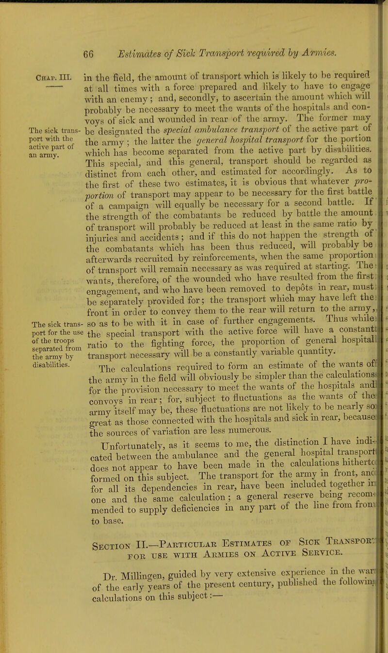 Chap. III. The sick trans- port -with the active part of an army. The sick trans- port for the use of the troops separated from the army by disabilities. 66 Estimates of Sich Transport requi/red hy Armies. in the field, the amount of transport which is likely to be required at all times with a force prepared and likely to have to engage with an enemy; and, secondly, to ascertain the amount which will probably be necessary to meet the wants of the hospitals and con- voys of sick and wounded in rear of the army. The former may be desio-nated the special ambulance transport of the active part^ of the army ; the latter the general hospital transport for the portion which has' become separated from the active part by disabilities. This special, and this general, transport should be regarded as distinct from each other, and estimated for accordingly. As to the first of these two estimates, it is obvious that whatever pro- portion of transport may appear to be necessary for the first battle of a campaign will equally be necessary for a second battle. It the strength of the combatants be reduced by battle the amount of transport will probably be reduced at least in the same ratio by injuries and accidents ; and if this do not happen the strength of the combatants which has been thus reduced, will probably be afterwards recruited by reinforcements, when the same proportion of transport will remain necessary as was required at starting, ihe wants, therefore, of the wounded who have resulted from the first: eno-ao-ement, and who have been removed to depots in rear, must; be separately provided for; the transport which may have left thej front in order to convey them to the rear will return to the army,, so as to be with it in case of further engagements. Thus whiles the special transport with the active force will have a constantt ratio to the fighting force, the proportion of general hospitall transport necessary will be a constantly variable quantity. The calculations required to form an estimate of the wants off the army in the field wiU obviously be simpler than the calculations for the provision necessary to meet the wants of the hospitals and convoys in rear; for, subject to fluctuations as the wants of thet army itself may be, these fluctuations are not Hkely to be nearly sod great as those connected with the hospitals and sick m rear, because^ the sources of variation are less numerous. Unfortunately, as it seems to me, the distinction ! have indi-; cated between the ambulance and the general hospital transport does not appear to have been made in the calculations hithertc formed on this subject. The transport for the army m front, ana for all its dependencies in rear, have been included together m one and the same calculation ; a general reserve being recom. mended to supply deficiencies in any part of the Ime from from to base. Section II.—Pakticular Estimates of Sick Teanspoe: FOR USE WITH AeMIES ON ACTIVE SERVICE. Dr Millingen, guided by very extensive experience in the wai of the early years of the present century, pubhshed the foUomn] calculations on this subject:—