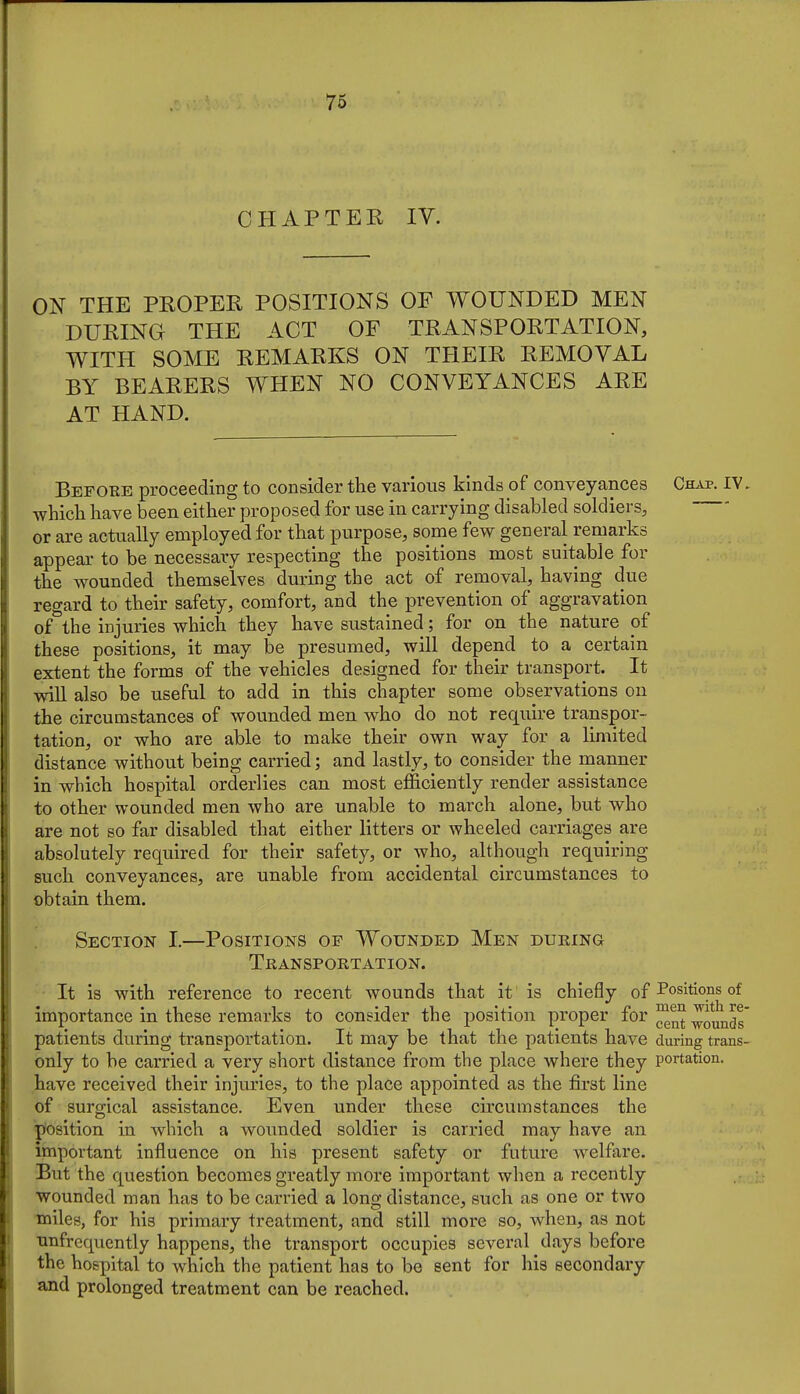 CHAPTER IV. ON THE PROPER POSITIONS OF WOUNDED MEN DURING THE ACT OF TRANSPORTATION, WITH SOME REMARKS ON THEIR REMOVAL BY BEARERS WHEN NO CONVEYANCES ARE AT HAND. Before proceeding to consider the various kinds of conveyances Chap. IV. whicli have been either proposed for use in carrying disabled soldiers, or are actually employed for that purpose, some few general remarks appear to be necessary respecting the positions most suitable for the wounded themselves during the act of removal, having due regard to their safety, comfort, and the prevention of aggravation of^the injuries which they have sustained; for on the nature of these positions, it may be presumed, will depend to a certain extent the forms of the vehicles designed for their transport. It wiU also be useful to add in this chapter some observations on the circumstances of wounded men who do not require transpor- tation, or who are able to make their own way for a limited distance without being carried; and lastly, to consider the manner in which hospital orderlies can most efficiently render assistance to other wounded men who are unable to march alone, but who are not so far disabled that either litters or wheeled carriages are absolutely required for their safety, or who, although requiring such conveyances, are unable from accidental circumstances to obtain them. Section I.—Positions op Wounded Men during Transportation. It is with reference to recent wounds that it is chiefly of Positions of importance in these remarks to consider the position proper for -founds' patients during transportation. It may be that the patients have during trans- only to be carried a very short distance from the place where they portation. have received their injuries, to the place appointed as the first line of surgical assistance. Even under these circumstances the jyosition in which a wounded soldier is carried may have an important influence on his present safety or future welfare. But the question becomes greatly more important when a i-ecently wounded man has to be carried a long distance, such as one or two miles, for his primary treatment, and still more so, when, as not unfrequently happens, the transport occupies several days before the hospital to which the patient has to be sent for his secondary and prolonged treatment can be reached.