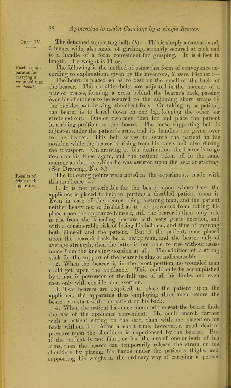 Ciiw. IV. Fischer's ap- paratus for carrying a Avoxinded man cn chevul. Results of trials of the apparatus. The detached supporting belt. (h).—This Is simply a canvas band, 3 inches wide, also made of girthing, strongly secured at each end to a handle of a form convenient for grasping. It is 4 feet in length. Its weight is 11 oz. The following is the method of using this form of conveyance ac- cording to explanations given by the inventors, Messrs. Fischer : — The board is placed so as to rest on the small of the back of the bearer. The shoulder-belts ai'e adjusted in tlie manner of a pair of braces, forming a cross behind the bearer's back, passing over his shoulders to be secured to the adjoining short straps by the buckles, and leaving the chest free. On taking up a patient, the bearer is to kneel down on one leg, keeping the other leg stretched out. One or two men then lift and place the patient in a riding position on the board. The loose supporting belt is adjusted under the patient's arms, and its handles are given over to the bearer. This belt serves to secure the patient in his position while the bearer is rising from his knee, and also during the transport. On arriving at his destination the bearer is to go down on his knee again, and the patient taken off in the same manner as that by which he was assisted upon the seat at starting. (See Drawing, No. ?>.) The following points were noted in the experiments made with this appliance :— 1. It is not practicable for the bearer upon whose back the appliance is placed to help in putting a disabled patient upon it. Even in case of the bearer being a strong man, and the patient neither heavy nor so disabled as to be prevented from taking his place upon the appliance himself, still the bearer is then only able to rise from the kneeling posture with very great exertion, and vnth a considerable risk of losing his balance, and thus of injuring both himself and the patient. But if the patient, once placed upon the bearer's back, be a heavy man, and the bearer only of average strength, then the latter is not able to rise without assis- tance from the kneeling position at all. The addition of a strong stick for the support of the bearer is almost indispensable. 2. When the bearer is in the erect position, no wounded man could get upon the appliance. This could only be accomplished by a man in possession of the full use of all his limbs, and even then only with considerable exertion. 3. Two bearers are required to place the patient upon the appliance, the apparatus thus employing three men before the bearer can start with the patient on his back. 4. When the patient has once mounted the seat the bearer finds the use of the appliance convenient. He could march farther with a patient sitting on the seat, than with one placed on his back without it. After a short time, however, a good deal of pressure upon the shoulders is experienced by the bearer. But if the patient is not faint, or has the use of one or both of his arms, then the bearer can temporarily release the^ strain on Iiis shoulders by placing his hands under the patient's thighs, and supporting his weight in the ordinary Avay of carrying a person