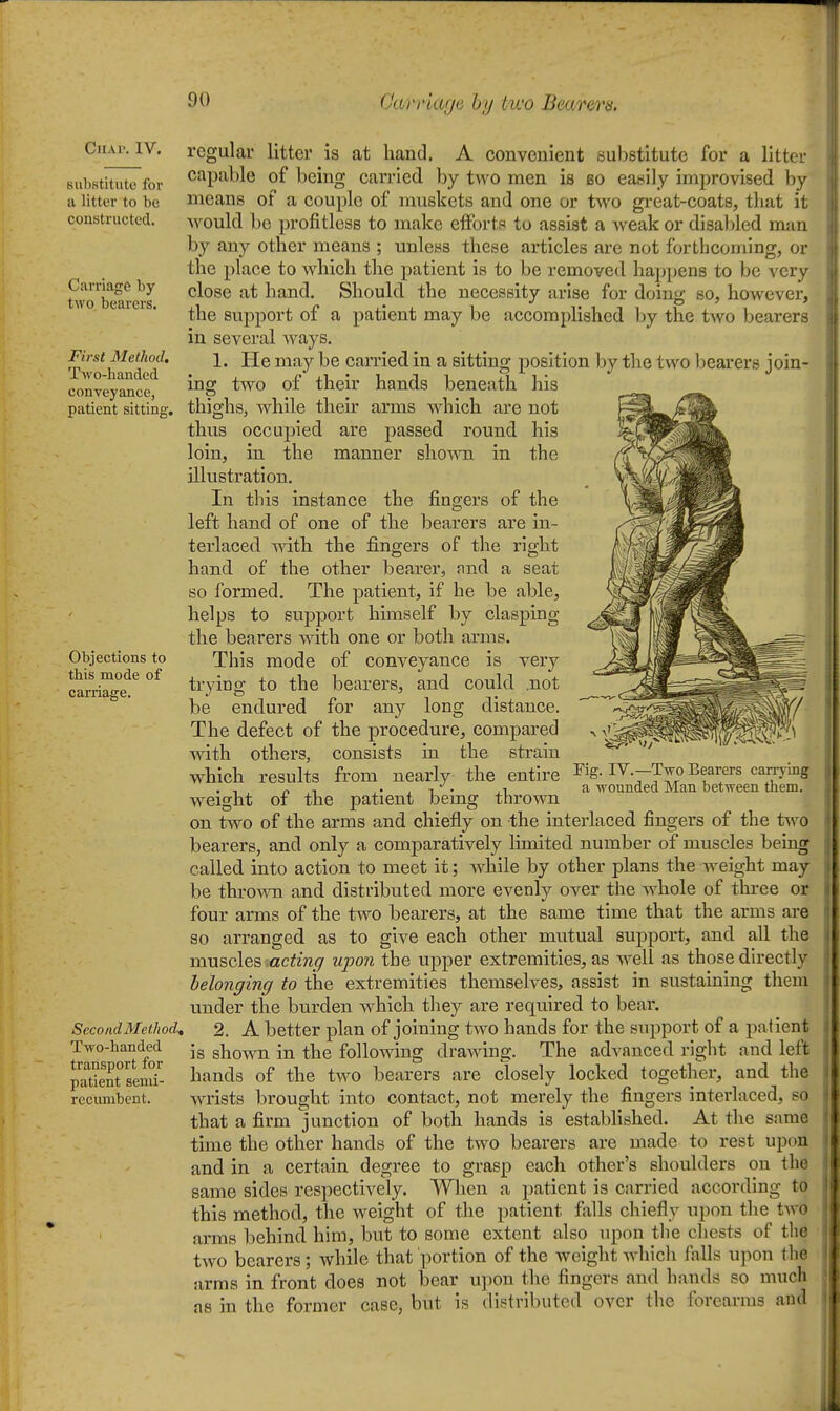 Chap. IV. Biihstitute for a litter to be constructed. Carriage by two, bearers. First Method. Two-handed conveyance, patient sitting. Objections to this mode of carriage. Second Method, Two-handed transport for patient semi- reciunbent. regular litter is at hand. A convenient substitute for a littoi- capable of being carried by two men is so easily improvised by means of a couple of nmskets and one or two great-coats, that it would be profitless to make efforts to assist a weak or disabled man by any other means ; unless these articles are not forthcoming, or the place to which the patient is to be removed happens to be very close at hand. Should the necessity arise for doing so, however-, the support of a patient may be accomplished by the two bearers in several ways. 1. He may be carried in a sitting position by the two bearers join- ing two of their hands beneath his thighs, while their arms which are not thus occupied are passed round his loin, in the manner shown in the illustration. In this instance the fingers of the left hand of one of the bearers are in- terlaced with the fingers of the right hand of the other bearer, and a seat so formed. The patient. If he be able, helps to support himself by clasping the bearers with one or both arms. This mode of conveyance is very trying to the bearers, and could .not be endured for any long distance. The defect of the procedure, compared with others, consists In the strain which results from nearly the entire weight of the patient being thrown on two of the arms and chiefly on the Interlaced fingers of the two bearers, and only a comparatively limited number of muscles being called into action to meet It; while by other plans the weight may be thrown and distributed more evenly over the whole of three or four arms of the two bearers, at the same time that the arms are so arranged as to give each other mutual support, and all the muscles acting upon the upper extremities, as well as those directly belonging to the extremities themselves, assist in sustaining them under the burden which they are required to bear. 2. A better plan of joining two hands for the support of a patient Is shown in the following drawing. The advanced right and left hands of the two bearers are closely locked together, and the wrists brought into contact, not merely the fingers Interlaced, so that a firm junction of both hands is established. At the same time the other hands of the two bearers are made to rest upon and in a certain degree to grasp each other's shoulders on the same sides respectively. When a patient Is carried according to this method, the weight of the patient falls chiefly upon the two arms behind him, but to some extent also upon tlie chests of tlie two bearers; while that ])ortion of the weight whicli falls ujion the arms in front does not bear u])on the fingers and hands so much as in the former case, but is distributed over the forearms and Fig. IV.—Two Bearers carrying a wounded Man between tliem.