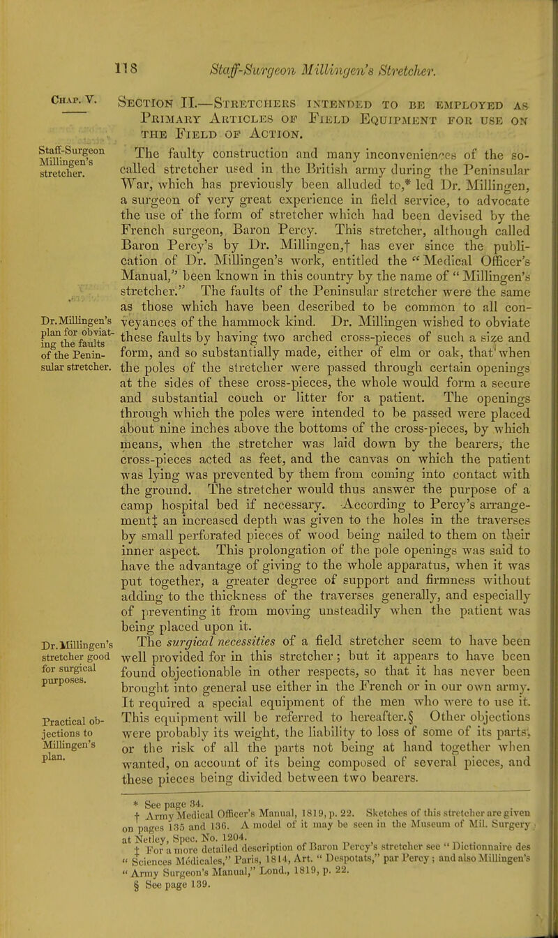 Chap, V. Staff-Surgeon Millingen's stretcher. Dr. Millingen's plan for obviat- ing the faults of the Penin- sular stretcher. Dr. Millingen's stretcher good for surgical purposes. Practical ob- jections to Milhngen's plan. Section II.—Stretchers intended to be employed as Primary Articles of Field EquiPxMent for use on THE Field of Action. The faulty construction and many inconveniences of the so- called stretcher used in the British array during the Peninsular War, which has previously been alluded to,* led Dr. Millingen, a surgeon of very great experience in field service, to advocate the use of the form of stretcher which had been devised by the French surgeon, Baron Percy. This stretcher, although called Baron Percy's by Dr. Millingen,t has ever since the publi- cation of Dr. Millingen's work, entitled the  Medical Officer's Manual/' been known in this country by the name of  Millingen's stretcher. The faults of the Peninsular stretcher were the same as those which have been described to be common to all con- veyances of the hammock kind. Dr. Millingen wished to obviate these faults by having two arched cross-pieces of such a sl^e and form, and so substantially made, either of elm or oak, that'when the poles of the stretcher were passed through certain openings at the sides of these cross-pieces, the whole would form a secure and substantial couch or litter for a patient. The openings through which the poles were intended to be passed were placed about nine inches above the bottoms of the cross-pieces, by which means, when the stretcher was laid down by the bearers, the cross-pieces acted as feet, and the canvas on which the patient was lying was prevented by them from coming into contact with the ground. The stretcher would thus answer the purpose of a camp hospital bed if necessary. According to Percy's arrange- ment:}: an increased depth was given to the holes in the traverses by small perforated pieces of wood being nailed to them on their inner aspect. This prolongation of the pole openings was said to have the advantage of giving to the whole apparatus, when it was put together, a greater degree of support and firmness without adding to the thickness of the traverses generally, and especially of ju'eventing it from moving unsteadily when the patient was being placed upon it. The surgical necessities of a field stretcher seem to have been well provided for in this stretcher; but it appears to have been found objectionable in other respects, so that it has never been brought into general use either in the French or in our own army. It required a special equipment of the men who were to use it. This equipment will be referred to hereafter.§ Other objections were probably its weight, the liability to loss of some of its parts; or the risk of all the parts not being at hand together wlien wanted, on account of its being composed of several pieces, and these pieces being divided between two bearers. * See page 34. •f Army Medical Officer's Manual, 1819, p. 22. Sketches of this stretcher are given on pages 135 and 136. A model of it may be seen in the Museum of Mil. Surgery at Netley, Spec. No. 1204. „ . , ^. . 1 For a more detailed description of Baron Percy's stretcher see  Dictionnaire des  Sciences Mcdicales, Paris, 1814, Art.  Despotats, par Percy; and also Millingen's Array Surgeon's Manual, Loud., 1819, p. 22. § See page 139.