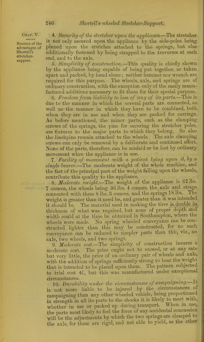 Chap. V. Sovirces of the advantages of Shortell's stretcher- Bupport. 4. Security of the stretcher upon the appliance.—The stretcher is not only secured upon the appliance by the side-poles being pinned upon the crutches attached to the springs, but also additionally fastened by being strapped to the traverses at each end, and to the axle. 5. Simplicity of construction.—This quality is chiefly shown by the appliance being capable of being put together, or taken apart and packed, by hand alone ; neither hammer nor wrench are required for this purpose. The wheels, axle, and springs are of ordinary construction, with the exception only of the easily manu- factured additions necessary to fit theni for their special purpose. 6. Freedom from liability to loss of any of its parts.—This is due to the manner in which the several parts are connected, as well as the manner in which they have to be combined, both when they are in use and when they are packed for carriage. As before mentioned, the minor parts, such as the clamping screws of the springs, the pins for securing the stretcher poles, are fixtures to the major parts to which they belong. So also the linchpins remain attached to the wheels. The axle clamping screws can only be removed by a deliberate and continued effort. None of the parts, therefore, can be mislaid or be lost by ordinary movement when the appliance is in use. 7. Facility of movement with a patient lying upon ^ it, by a single bearer.—The moderate weight of the whole machine, and the fact of the principal part of the weight falling upon the wheels^ contribute this quality to the appliance. 8. Moderate tveight.—The weight of the appliance is 62 lbs. 7 ounces, the wheels being 36 lbs. 4 ounces, the axle and straps connected with them 8 lbs. 3 ounces, and the springs 18 lbs. The weia:ht is greater than it need be, and greater than it was intended it should be. The material used in making the tires is double iiv thickness of what was required, but none of proper depth and width could at the time be obtained in Southampton, where the wheels were made. No spring wheeled conveyance can be con- structed lighter than this may be constructed, for no_ such conveyance can be reduced to simpler parts than this, viz., an axle, two wheels, and two springs. 9. Moderate cost—The simplicity of construction insures a moderate cost. The price ought not to exceed, or at any rate but very little, the price of an ordinary pair of wheels and axle, with the addition of springs sufficiently strong to bear the weight that is intended to be placed upon them. The pattern subjected to trial cost U., but this was manufactured under exceptional circumstances. ^ . . 10 Durability under the circumstances of camjjaigmng.—Jt is not more liable to be injured by the circumstances of campaigning than any other wheeled vehicle, being proportioned in strength in all its parts to the shocks it is likely to meet with, whether in use or packed up during transport. When m use, the parts most likely to feel the force of any accidental concussion will be the adjustments by which the two springs are clamped to the axle, for these are rigid, and not able to yield, as the otUer