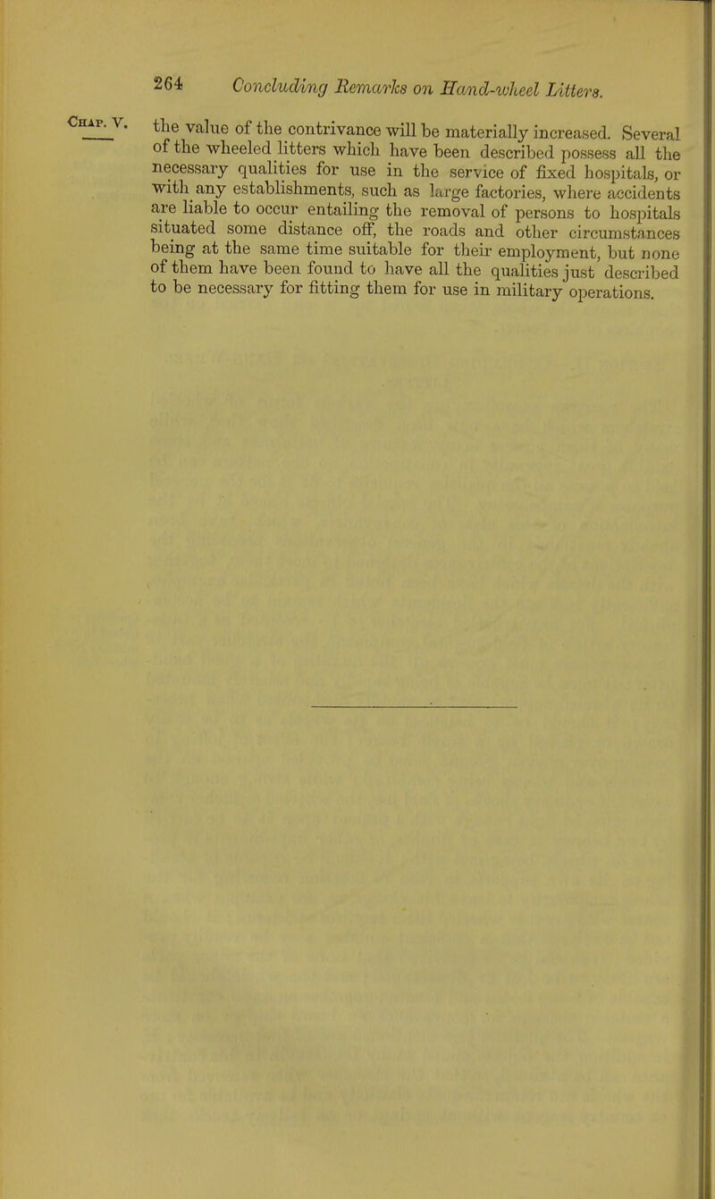 • value of the contrivance will be materially increased. Several of the wheeled litters which have been described possess all the necessary qualities for use in the service of fixed hospitals, or with any establishments, such as large factories, where accidents are liable to occur entailing the removal of persons to hospitals situated some distance off, the roads and other circumstances being at the same time suitable for their employment, but none of them have been found to have all the qualities just'described to be necessary for fitting them for use in military operations.